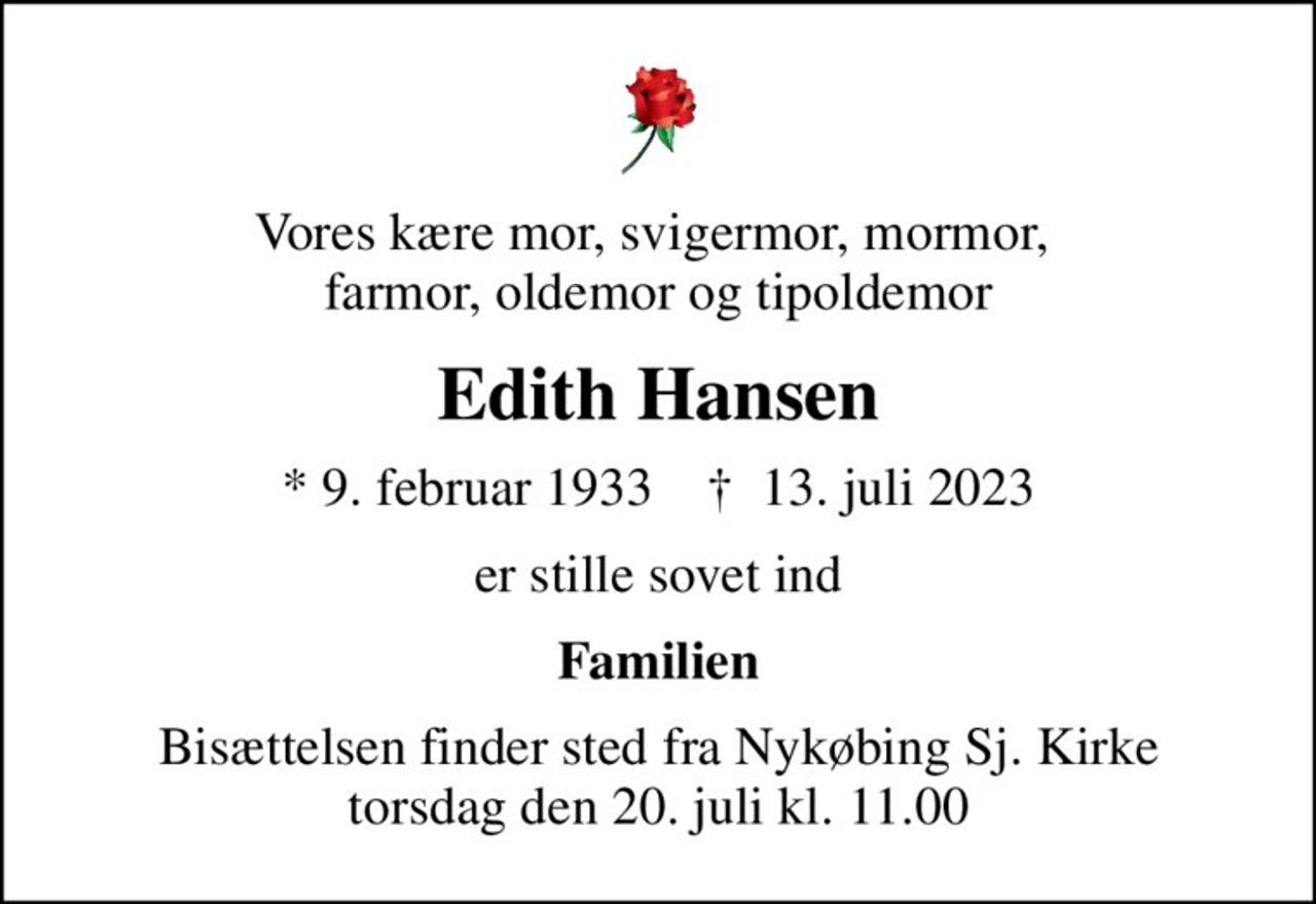 Vores kære mor, svigermor, mormor,  farmor, oldemor og tipoldemor
Edith Hansen
* 9. februar 1933    ✝ 13. juli 2023
er stille sovet ind
Familien
Bisættelsen finder sted fra Nykøbing Sj. Kirke  torsdag den 20. juli kl. 11.00