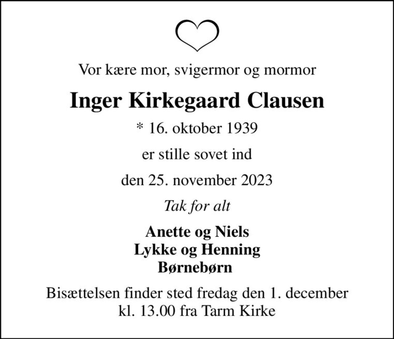 Vor kære mor, svigermor og mormor
Inger Kirkegaard Clausen
* 16. oktober 1939
er stille sovet ind
den 25. november 2023
Tak for alt
Anette og Niels Lykke og Henning Børnebørn 
Bisættelsen finder sted fredag den 1. december kl. 13.00 fra Tarm Kirke
