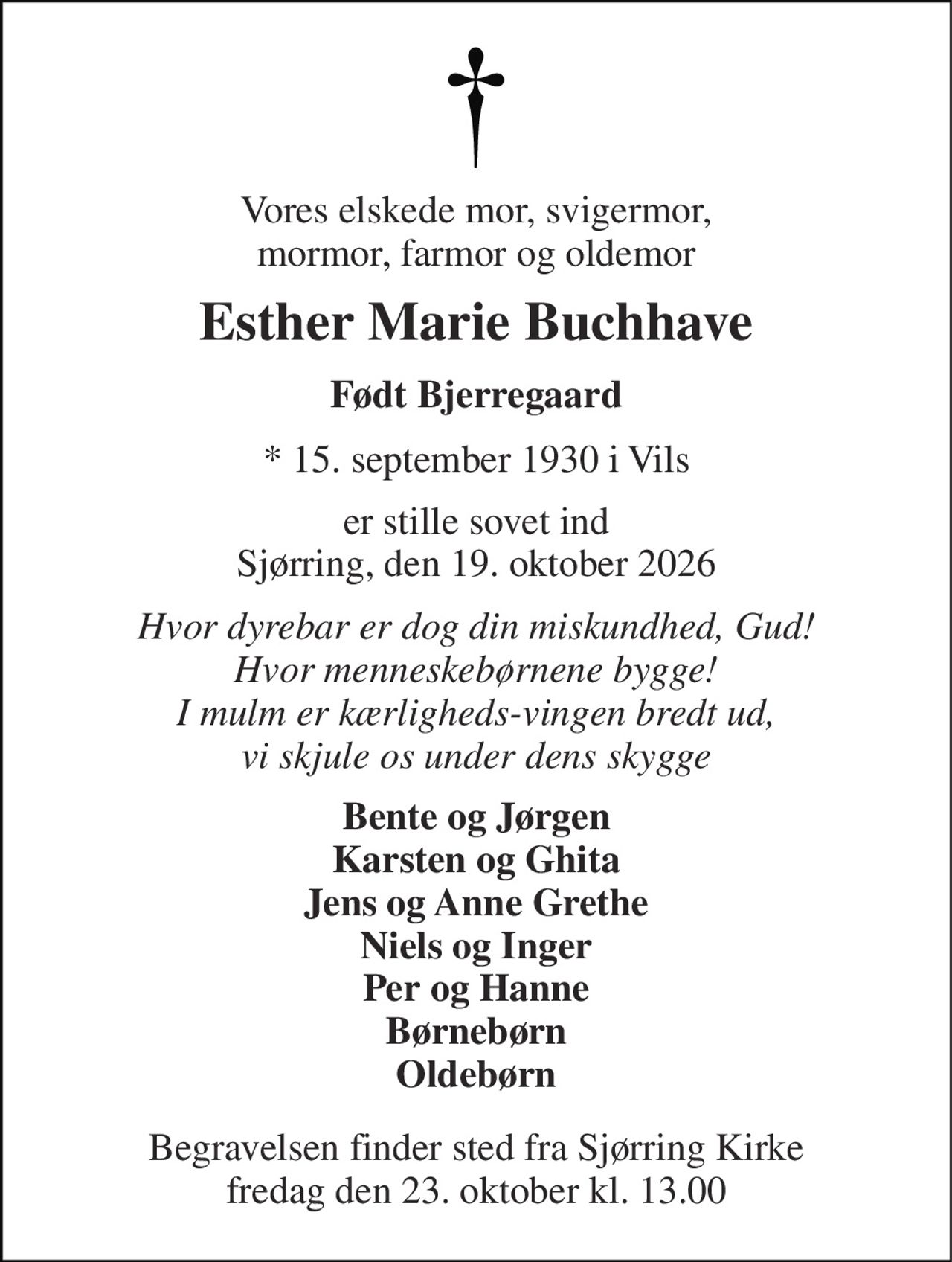 Vores elskede mor, svigermor, mormor, farmor og oldemor 
Esther Marie Buchhave 
Født Bjerregaard 
* 15. september 1930 i Vils 
er stille sovet ind Sjørring, den 19. oktober 2026 
Hvor dyrebar er dog din miskundhed, Gud! Hvor menneskebørnene bygge! I mulm er kærligheds-vingen bredt ud, vi skjule os under dens skygge 
Bente og Jørgen Karsten og Ghita Jens og Anne Grethe Niels og Inger Per og Hanne Børnebørn Oldebørn 
Begravelsen finder sted fra Sjørring Kirke fredag den 23. oktober kl. 13.00