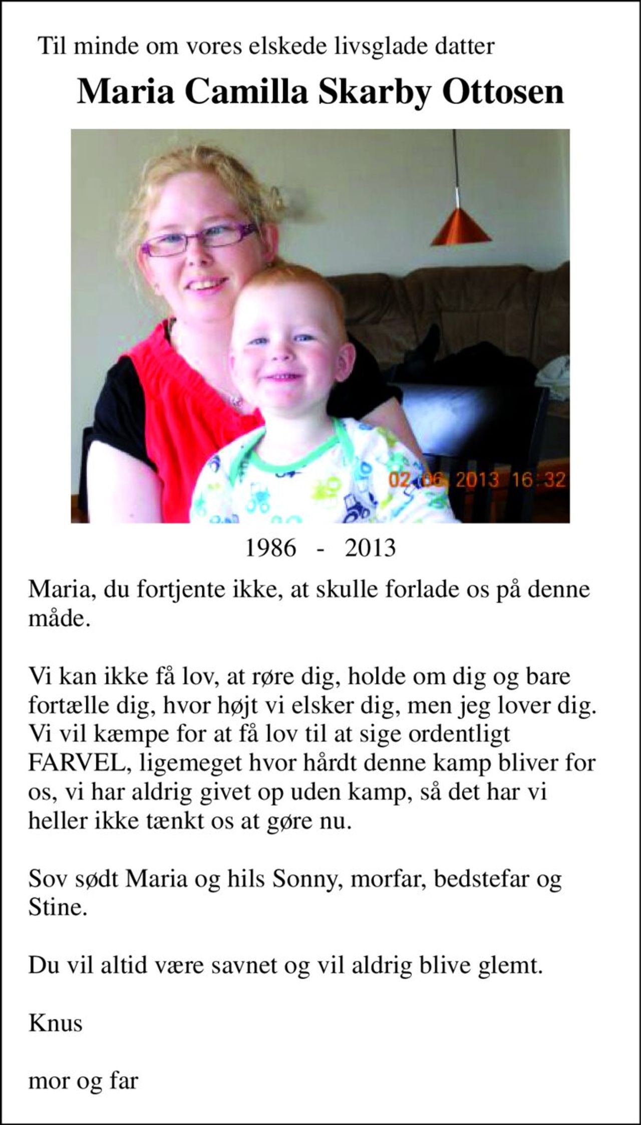 Til minde om vores elskede livsglade datter 
Maria Camilla Skarby Ottosen 
1986   -   2013 
Maria, du fortjente ikke, at skulle forlade os på denne måde.  Vi kan ikke få lov, at røre dig, holde om dig og bare fortælle dig, hvor højt vi elsker dig, men jeg lover dig. Vi vil kæmpe for at få lov til at sige ordentligt FARVEL, ligemeget hvor hårdt denne kamp bliver for os, vi har aldrig givet op uden kamp, så det har vi heller ikke tænkt os at gøre nu.  Sov sødt Maria og hils Sonny, morfar, bedstefar og Stine.  Du vil altid være savnet og vil aldrig blive glemt.  Knus  mor og far