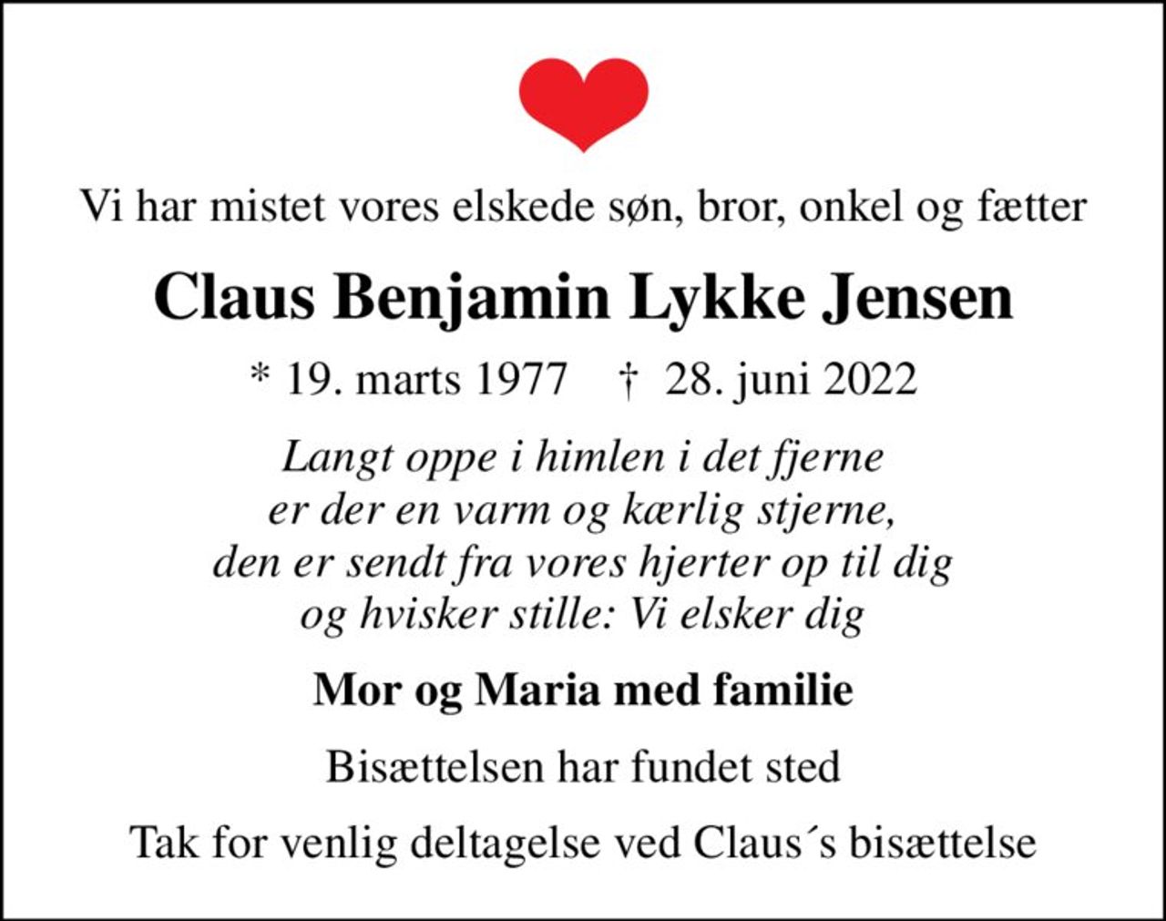 Vi har mistet vores elskede søn, bror, onkel og fætter
Claus Benjamin Lykke Jensen
* 19. marts 1977    ✝ 28. juni 2022
Langt oppe i himlen i det fjerne er der en varm og kærlig stjerne, den er sendt fra vores hjerter op til dig og hvisker stille: Vi elsker dig
Mor og Maria med familie
Bisættelsen har fundet sted
Tak for venlig deltagelse ved Claus´s bisættelse