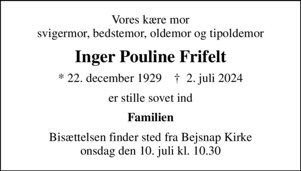 Vores kære mor svigermor, bedstemor, oldemor og tipoldemor
Inger Pouline Frifelt
* 22. december 1929    ✝ 2. juli 2024
er stille sovet ind
Familien
Bisættelsen finder sted fra Bejsnap Kirke  onsdag den 10. juli kl. 10.30