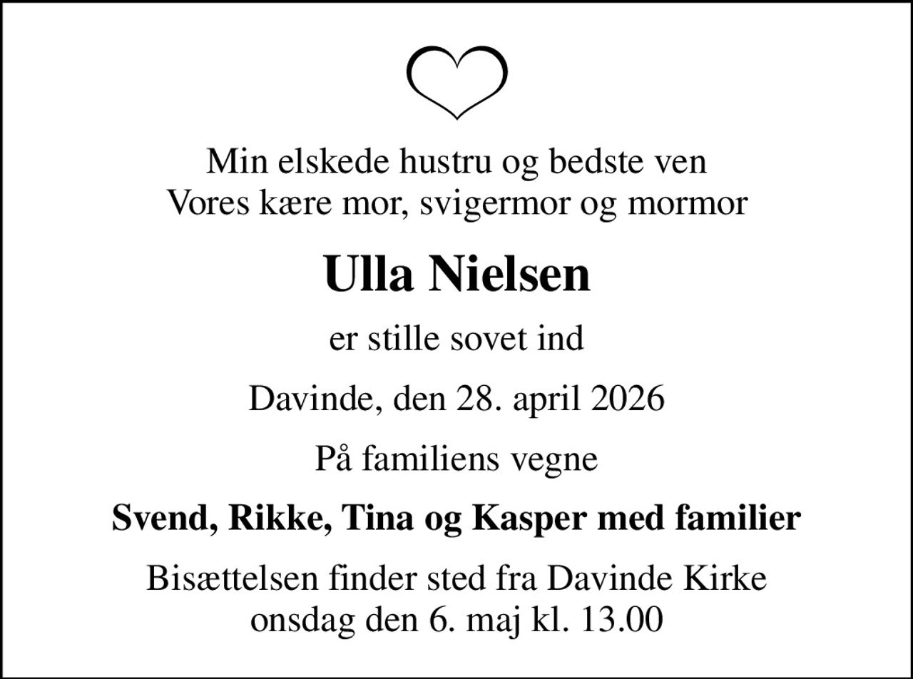 Min elskede hustru og bedste ven Vores kære mor, svigermor og mormor
Ulla Nielsen
er stille sovet ind
Davinde, den 28. april 2026
På familiens vegne
Svend, Rikke, Tina og Kasper med familier
Bisættelsen finder sted fra Davinde Kirke  onsdag den 6. maj kl. 13.00