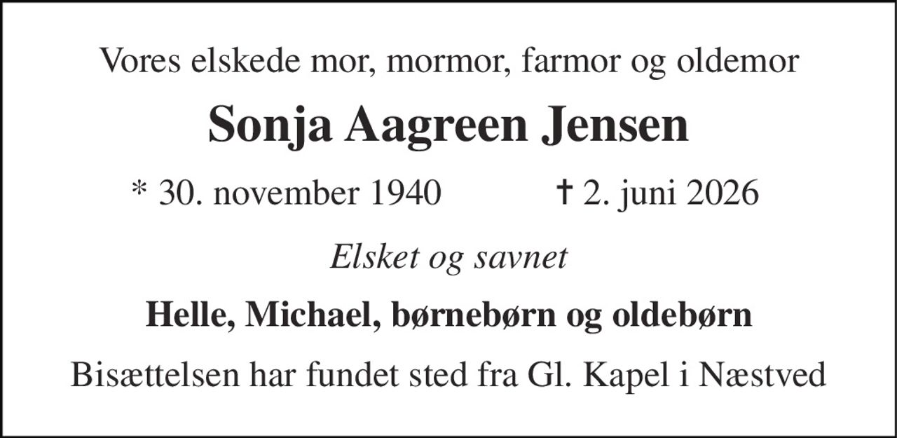 Vores elskede mor, mormor, farmor og oldemor 
Sonja Aagreen Jensen 
*​ 30. november 1940​ 
✝​ 2. juni 2026​ 
Elsket og savnet 
Helle, Michael, børnebørn og oldebørn 
Bisættelsen har fundet sted fra Gl. Kapel i Næstved