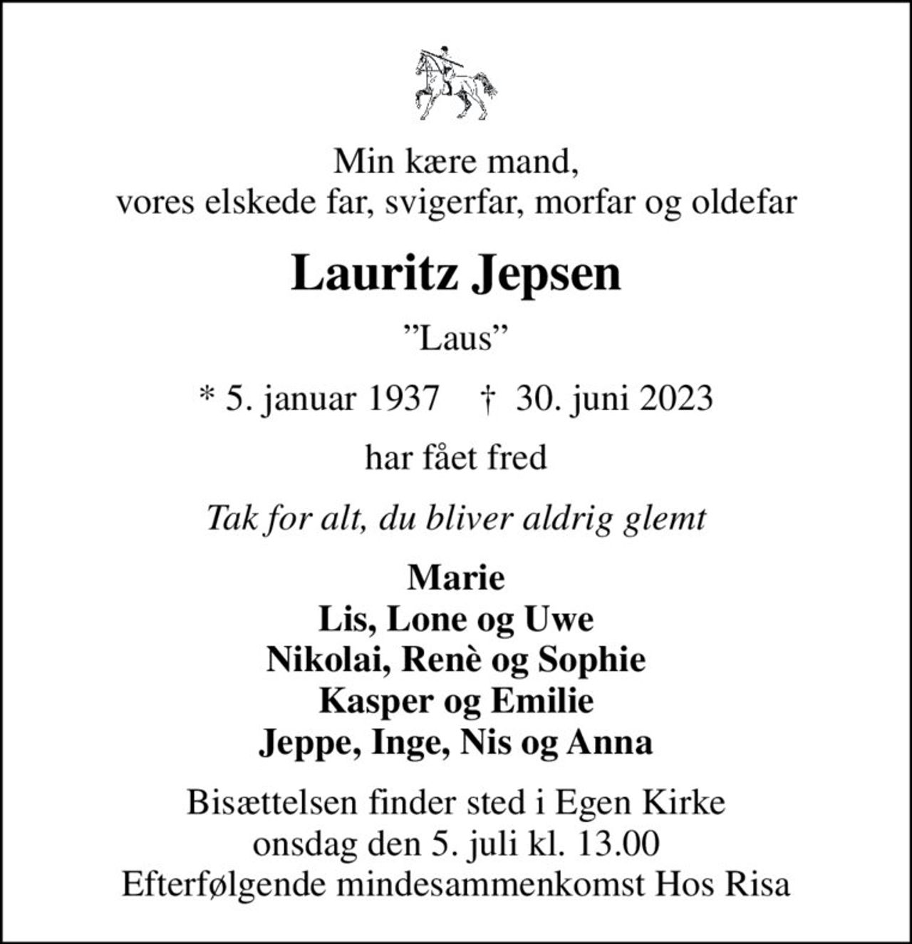 Min kære mand, vores elskede far, svigerfar, morfar og oldefar
Lauritz Jepsen
Laus
* 5. januar 1937    ✝ 30. juni 2023
har fået fred
Tak for alt, du bliver aldrig glemt
Marie Lis, Lone og Uwe Nikolai, Renè og Sophie Kasper og Emilie Jeppe, Inge, Nis og Anna
Bisættelsen finder sted i Egen Kirke  onsdag den 5. juli kl. 13.00  Efterfølgende mindesammenkomst Hos Risa