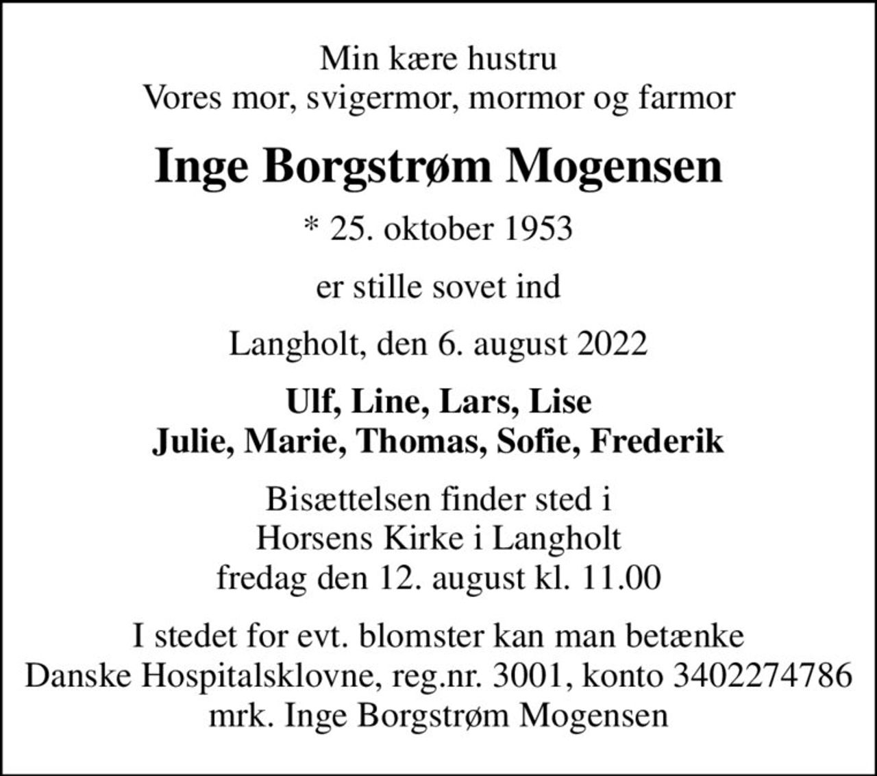 Min kære hustru Vores mor, svigermor, mormor og farmor
Inge Borgstrøm Mogensen
* 25. oktober 1953
er stille sovet ind
Langholt, den 6. august 2022
Ulf, Line, Lars, Lise Julie, Marie, Thomas, Sofie, Frederik
Bisættelsen finder sted i Horsens Kirke i Langholt fredag den 12. august kl. 11.00
I stedet for evt. blomster kan man betænke
					Danske Hospitalsklovne reg.3001,konto3402274786mrk. Inge
					Borgstrøm Mogensen