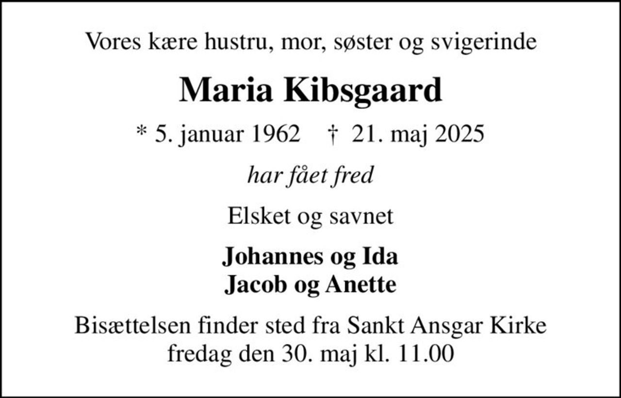 Vores kære hustru, mor, søster og svigerinde
Maria Kibsgaard
* 5. januar 1962    ✝ 21. maj 2025
har fået fred
Elsket og savnet
Johannes og Ida Jacob og Anette
Bisættelsen finder sted fra Sankt Ansgar Kirke  fredag den 30. maj kl. 11.00