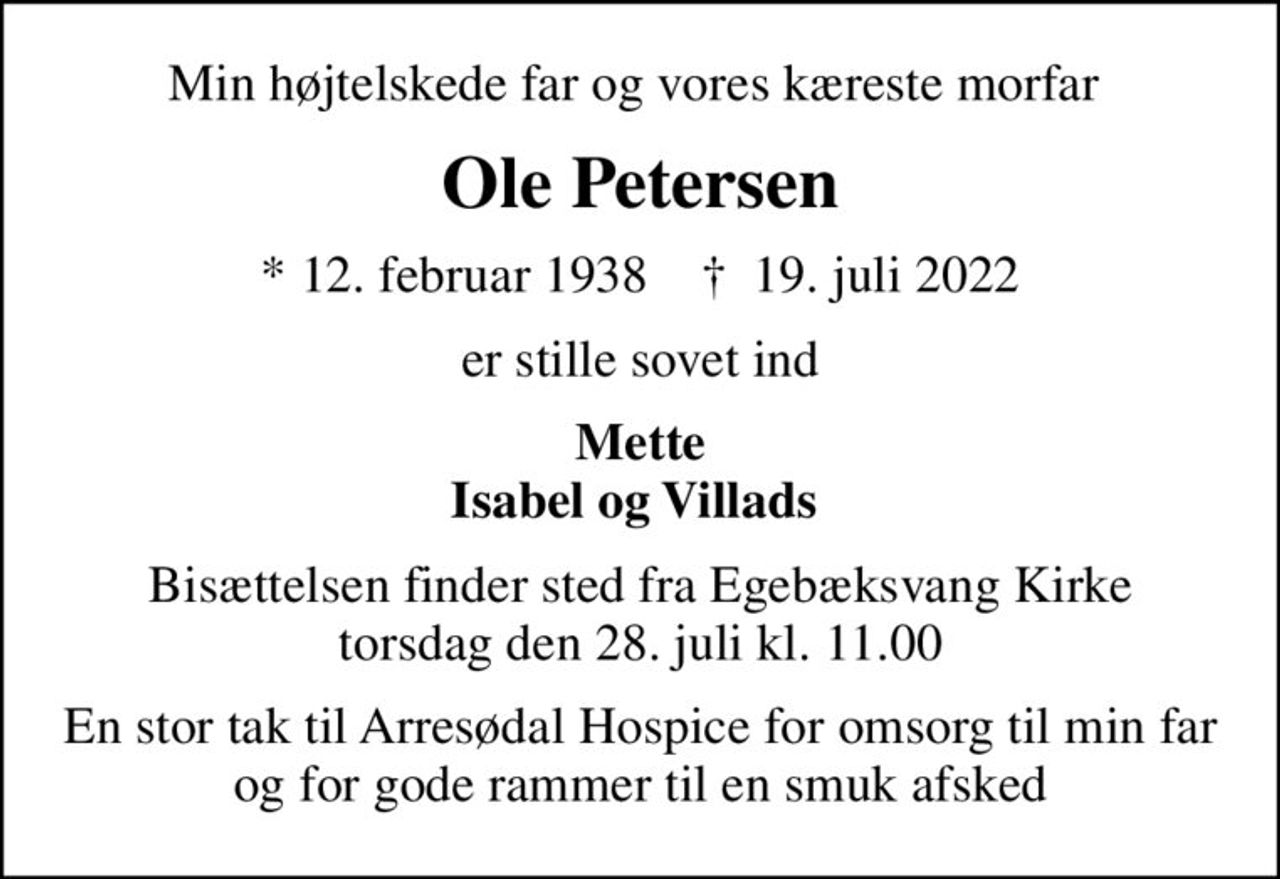 Min højtelskede far og vores kæreste morfar 
Ole Petersen
* 12. februar 1938    ✝ 19. juli 2022
er stille sovet ind
Mette Isabel og Villads 
Bisættelsen finder sted fra Egebæksvang Kirke  torsdag den 28. juli kl. 11.00 
En stor tak til Arresødal Hospice for omsorg til min far og for gode rammer til en smuk afsked