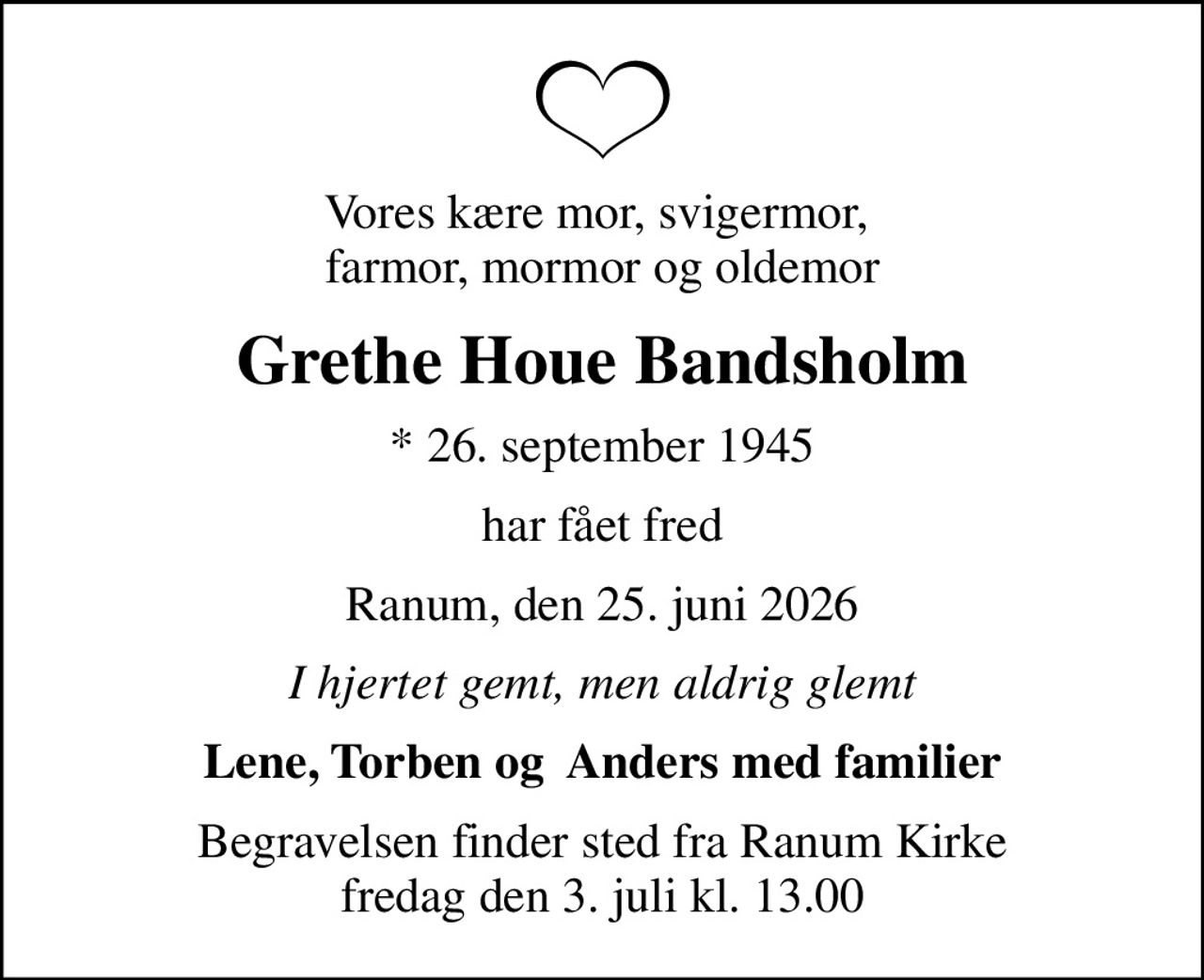 Vores kære mor, svigermor,  farmor, mormor og oldemor
Grethe Houe Bandsholm
* 26. september 1945
har fået fred
Ranum, den 25. juni 2026
I hjertet gemt, men aldrig glemt
Lene, Torben og  Anders med familier
Begravelsen finder sted fra Ranum Kirke  fredag den 3. juli kl. 13.00