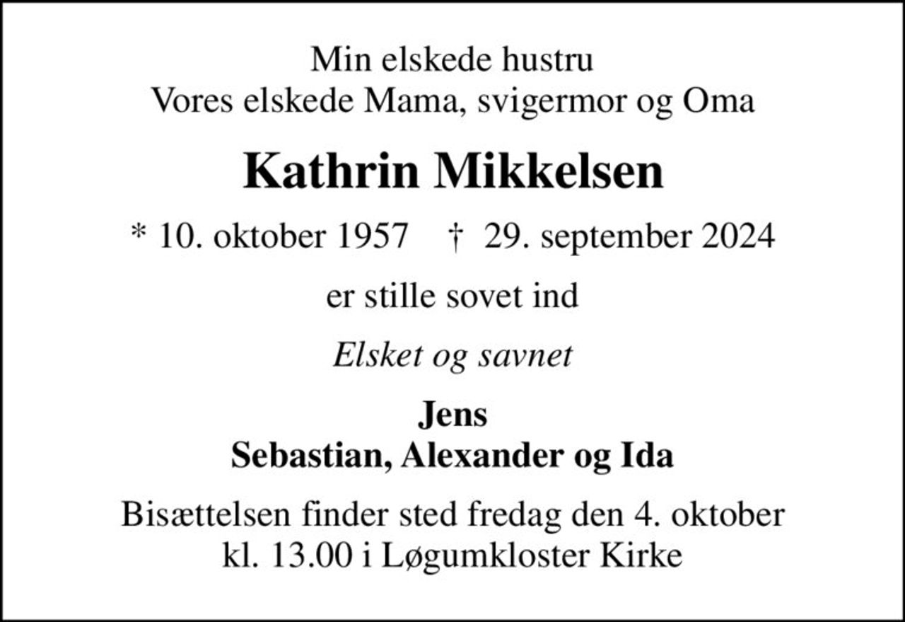 Min elskede hustru Vores elskede Mama, svigermor og Oma
Kathrin Mikkelsen
* 10. oktober 1957    ✝ 29. september 2024
er stille sovet ind
Elsket og savnet
Jens Sebastian, Alexander og Ida
Bisættelsen finder sted fredag den 4. oktober kl. 13.00 i Løgumkloster Kirke