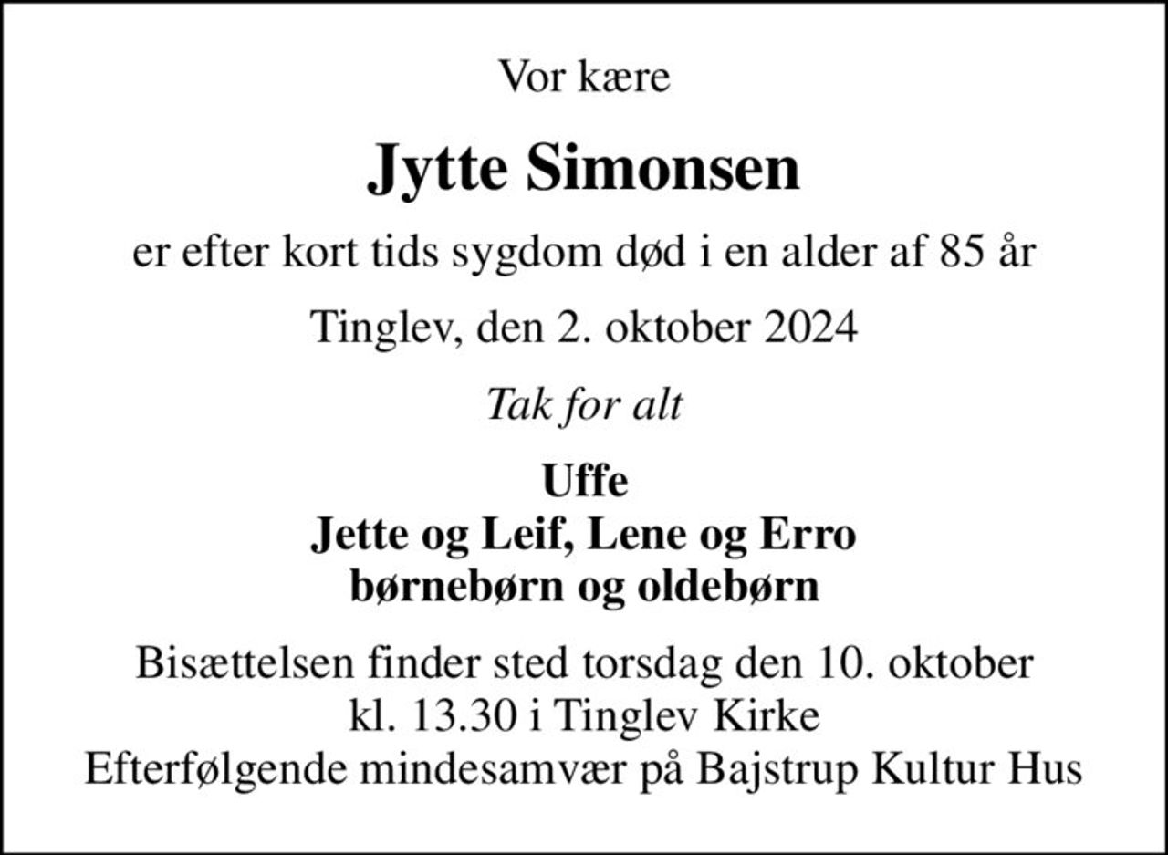 Vor kære
Jytte Simonsen
er efter kort tids sygdom død i en alder af 85 år
Tinglev, den 2. oktober 2024
Tak for alt
Uffe Jette og Leif, Lene og Erro børnebørn og oldebørn
Bisættelsen finder sted torsdag den 10. oktober kl. 13.30 i Tinglev Kirke Efterfølgende mindesamvær på Bajstrup Kultur Hus