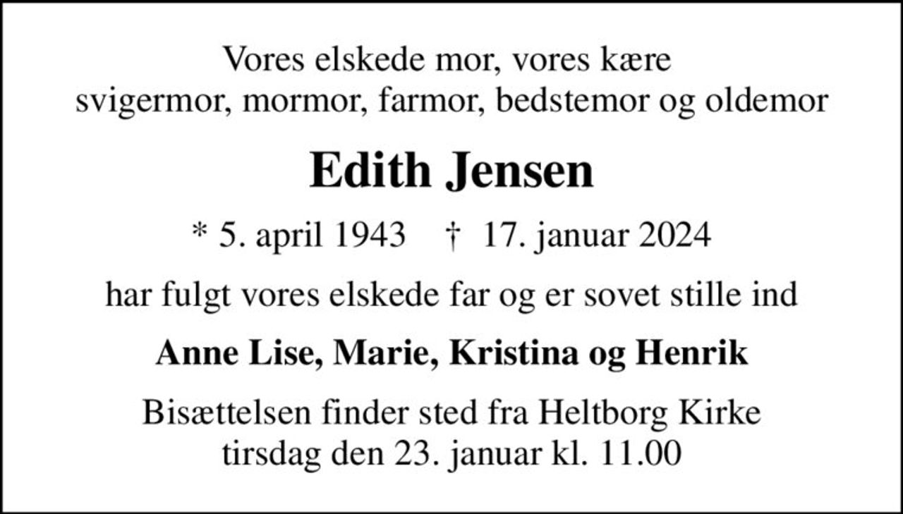 Vores elskede mor, vores kære  svigermor, mormor, farmor, bedstemor og oldemor
Edith Jensen
* 5. april 1943    ✝ 17. januar 2024
har fulgt vores elskede far og er sovet stille ind
Anne Lise, Marie, Kristina og Henrik
Bisættelsen finder sted fra Heltborg Kirke  tirsdag den 23. januar kl. 11.00