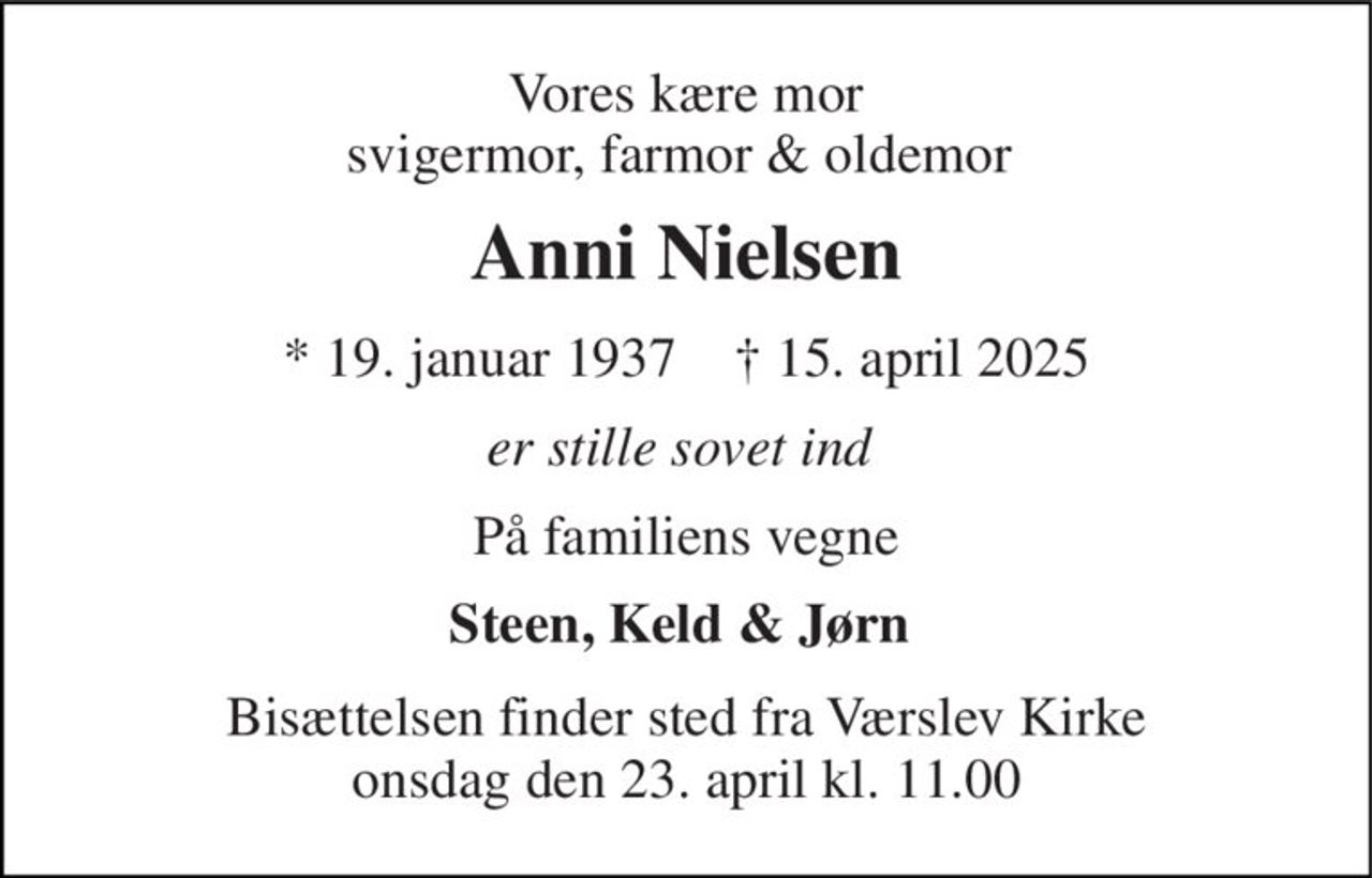 Vores kære mor svigermor, farmor & oldemor  
Anni Nielsen 
*​ 19. januar 1937​    †​ 15. april 2025 
er stille sovet ind  
På familiens vegne 
Steen, Keld & Jørn  
Bisættelsen​ finder sted fra Værslev Kirke​ onsdag den 23. april​ kl. 11.00