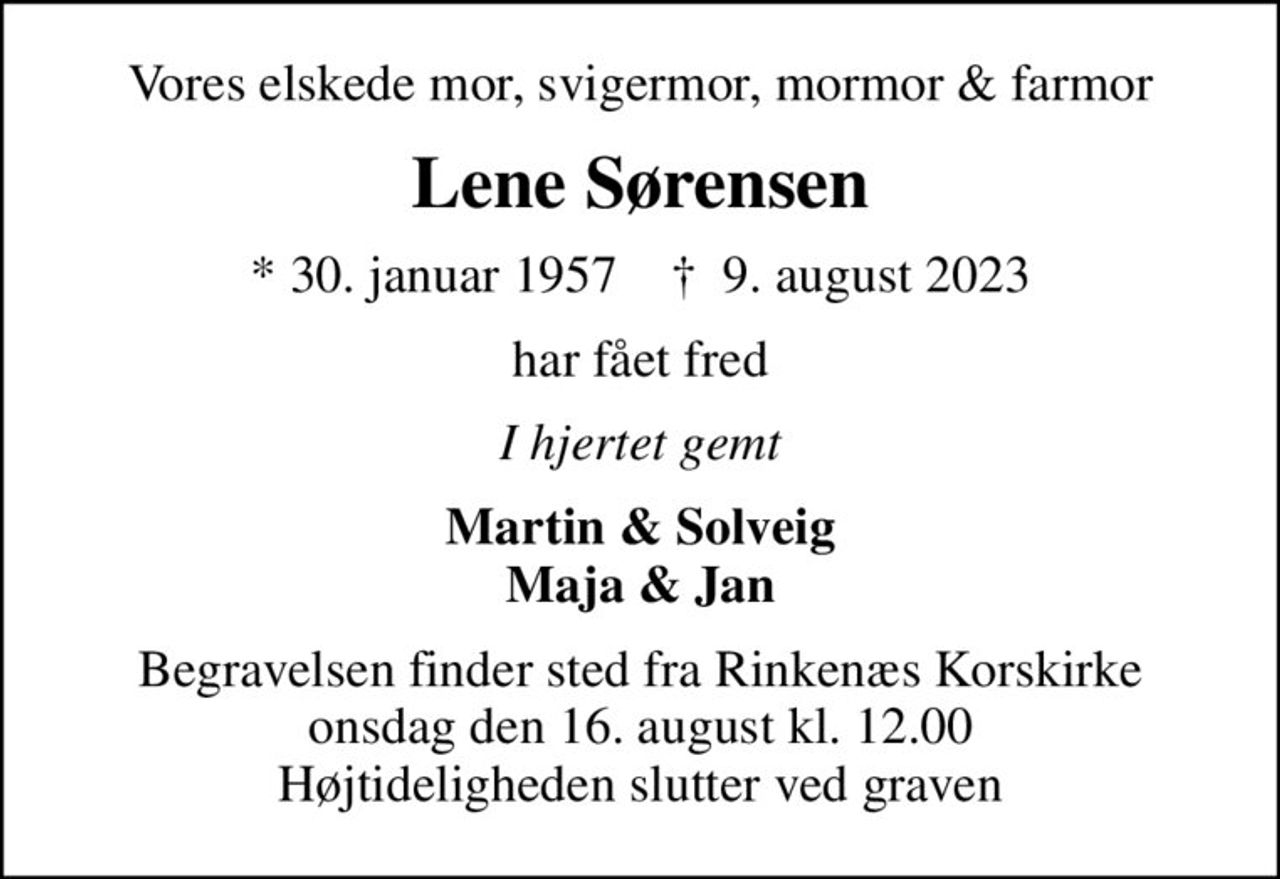 Vores elskede mor, svigermor, mormor & farmor
Lene Sørensen
* 30. januar 1957    ✝ 9. august 2023
har fået fred
I hjertet gemt
Martin & Solveig Maja & Jan
Begravelsen finder sted fra Rinkenæs Korskirke  onsdag den 16. august kl. 12.00  Højtideligheden slutter ved graven