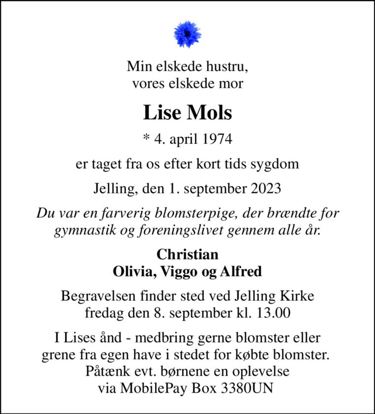 Min elskede hustru, vores elskede mor
Lise Mols
* 4. april 1974
er taget fra os efter kort tids sygdom
Jelling, den 1. september 2023
Du var en farverig blomsterpige, der brændte for gymnastik og foreningslivet gennem alle år.
Christian Olivia, Viggo og Alfred
Begravelsen finder sted ved Jelling Kirke  fredag den 8. september kl. 13.00 
I Lises ånd - medbring gerne blomster eller grene fra egen have i stedet for købte blomster.  Påtænk evt. børnene en oplevelse via MobilePay Box 3380UN