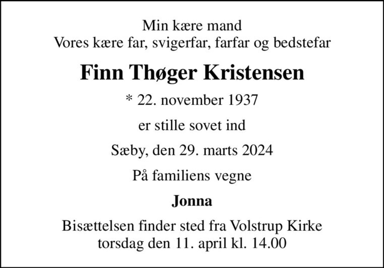 Min kære mand Vores kære far, svigerfar, farfar og bedstefar
Finn Thøger Kristensen
* 22. november 1937
er stille sovet ind
Sæby, den 29. marts 2024
På familiens vegne
Jonna
Bisættelsen finder sted fra Volstrup Kirke  torsdag den 11. april kl. 14.00