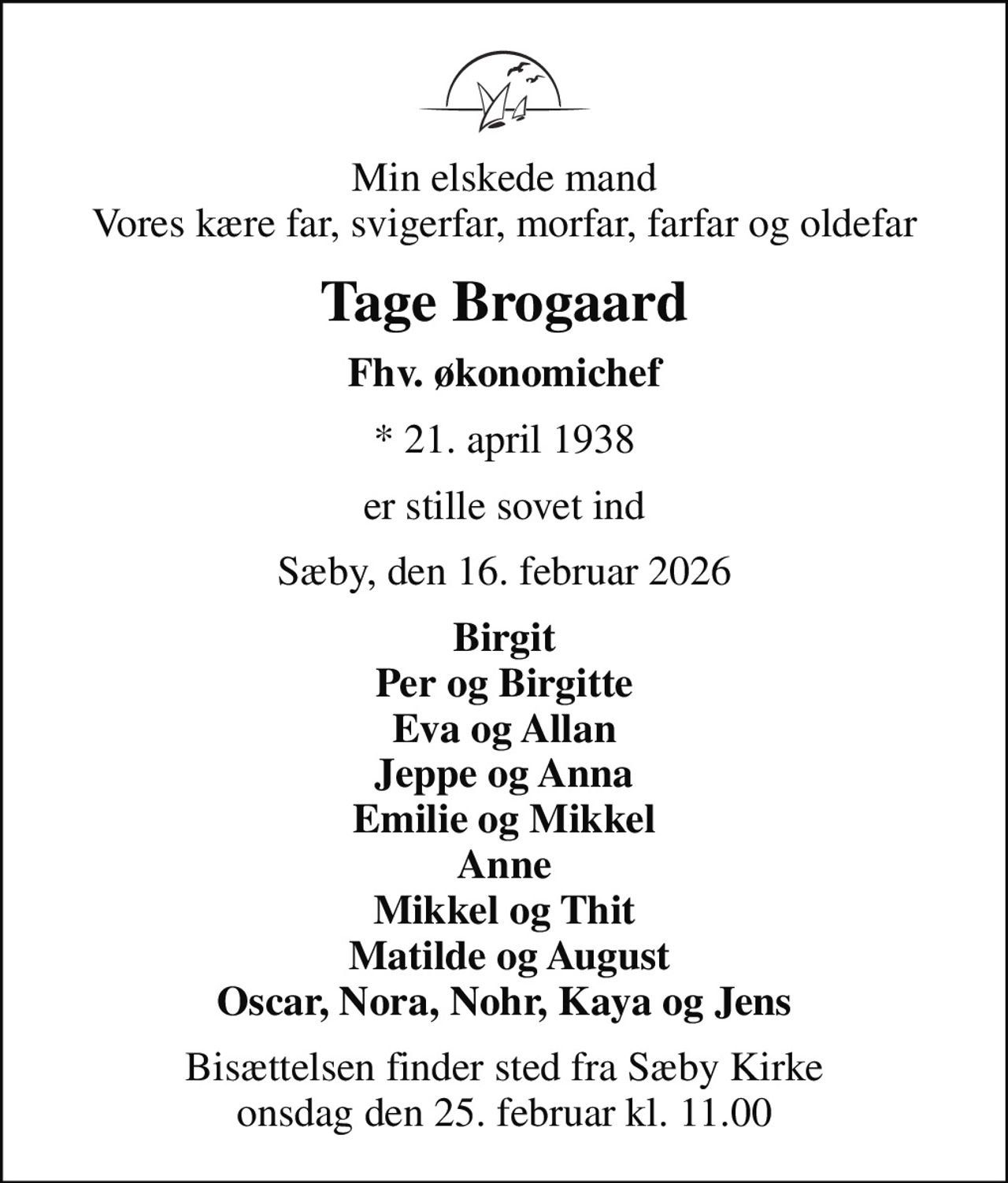 Min elskede mand Vores kære far, svigerfar, morfar, farfar og oldefar
Tage Brogaard
Fhv. økonomichef
* 21. april 1938
er stille sovet ind
Sæby, den 16. februar 2026
Birgit Per og Birgitte Eva og Allan Jeppe og Anna Emilie og Mikkel Anne Mikkel og Thit  Matilde og August Oscar, Nora, Nohr, Kaya og Jens
Bisættelsen finder sted fra Sæby Kirke  onsdag den 25. februar kl. 11.00