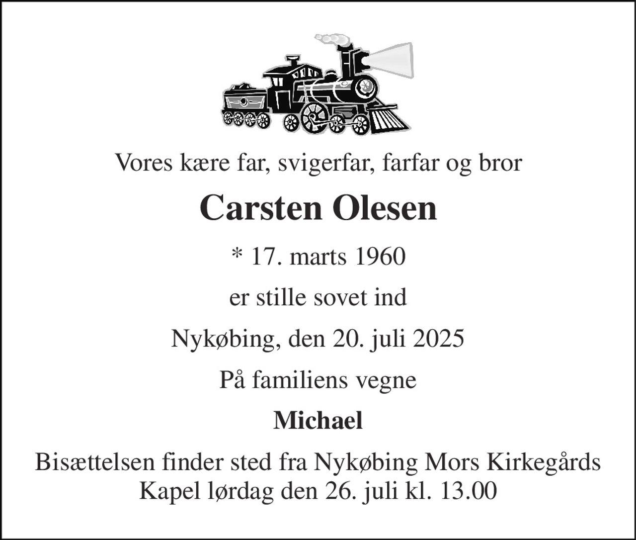 Vores kære far, svigerfar, farfar og bror 
Carsten Olesen 
*​ 17. marts 1960 
er stille sovet ind 
Nykøbing, den 20. juli 2025 
På familiens vegne 
Michael 
Bisættelsen finder sted fra Nykøbing Mors Kirkegårds Kapel lørdag den 26. juli kl. 13.00
