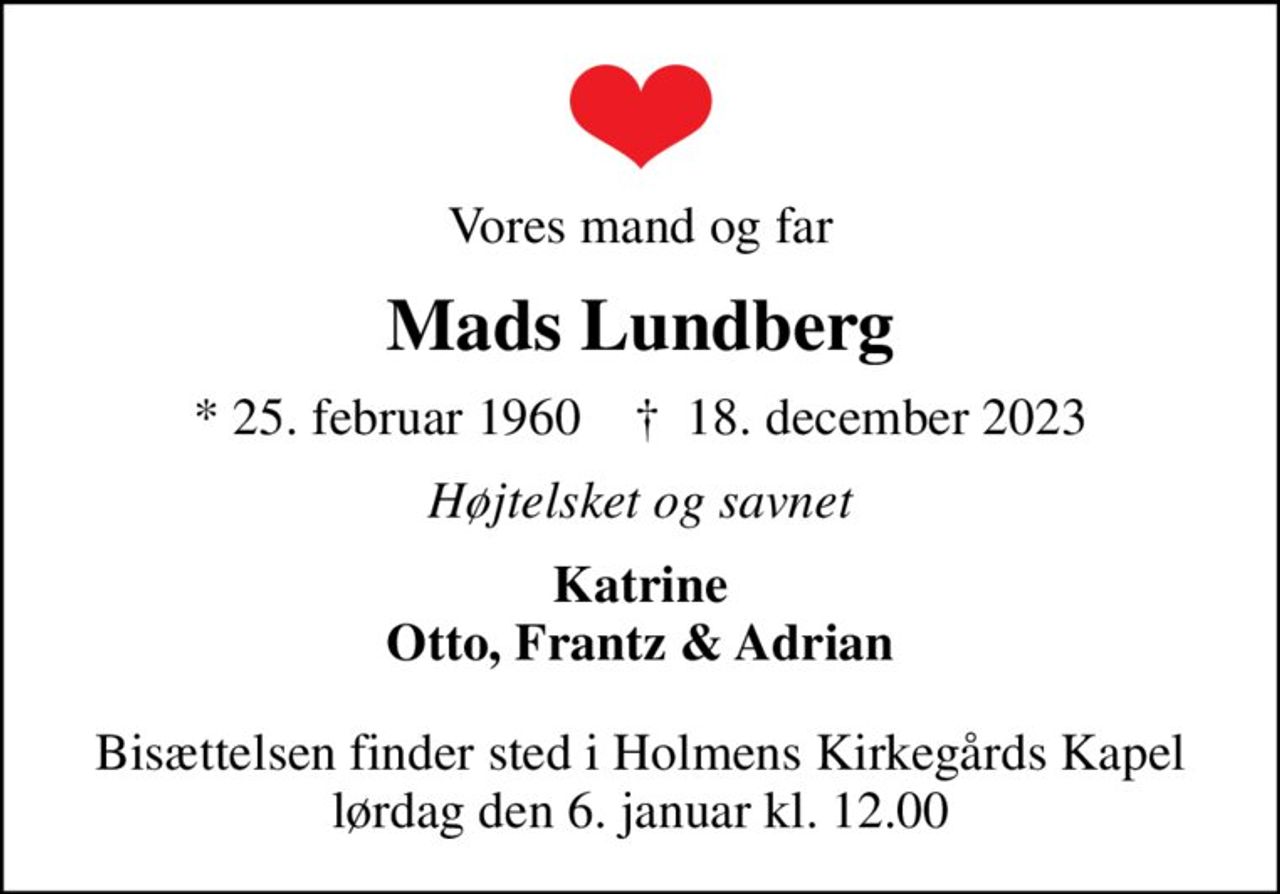 Vores mand og far
Mads Lundberg
* 25. februar 1960    ✝ 18. december 2023
Højtelsket og savnet
Katrine Otto, Frantz & Adrian
Bisættelsen finder sted i Holmens Kirkegårds Kapel  lørdag den 6. januar kl. 12.00
