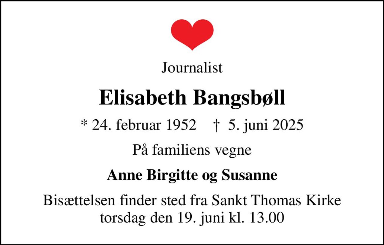 Journalist
Elisabeth Bangsbøll
* 24. februar 1952    ✝ 5. juni 2025
På familiens vegne
Anne Birgitte og Susanne
Bisættelsen finder sted fra Sankt Thomas Kirke  torsdag den 19. juni kl. 13.00