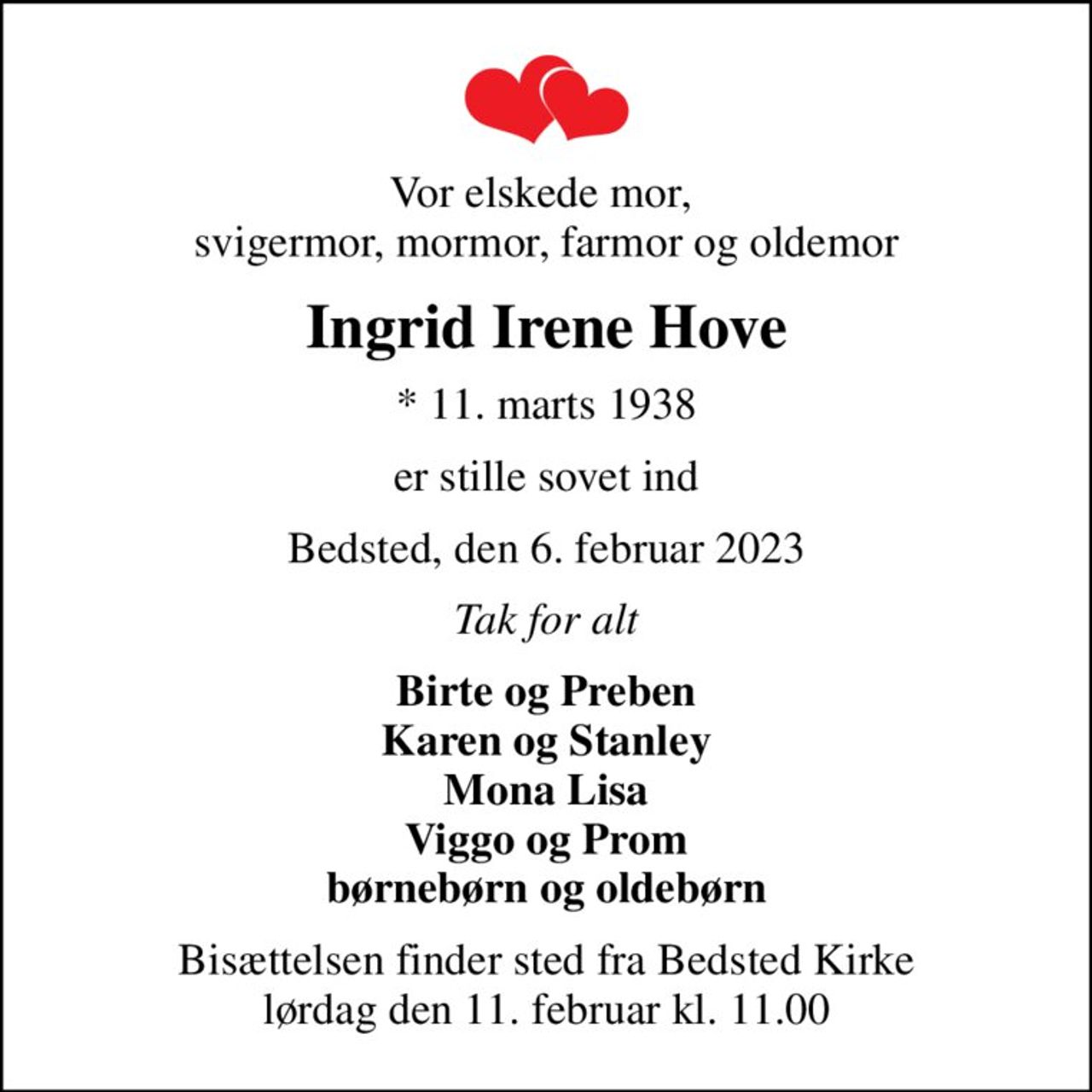 Vor elskede mor,  svigermor, mormor, farmor og oldemor
Ingrid Irene Hove
* 11. marts 1938
er stille sovet ind
Bedsted, den 6. februar 2023
Tak for alt
Birte og Preben Karen og Stanley Mona Lisa Viggo og Prom børnebørn og oldebørn
Bisættelsen finder sted fra Bedsted Kirke  lørdag den 11. februar kl. 11.00