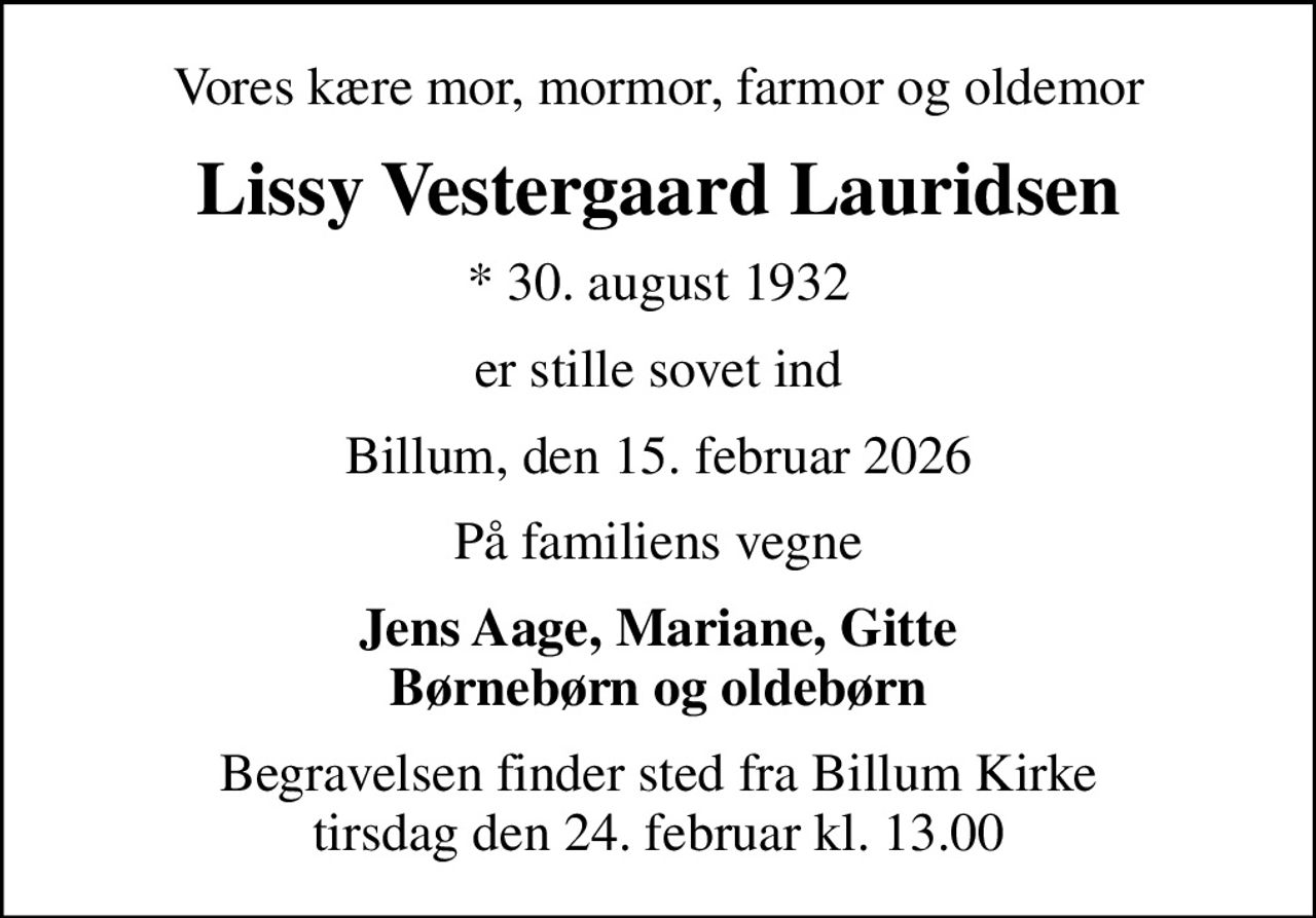 Vores kære mor, mormor, farmor og oldemor
Lissy Vestergaard Lauridsen
* 30. august 1932
er stille sovet ind
Billum, den 15. februar 2026
På familiens vegne
Jens Aage, Mariane, Gitte Børnebørn og oldebørn
Begravelsen finder sted fra Billum Kirke  tirsdag den 24. februar kl. 13.00