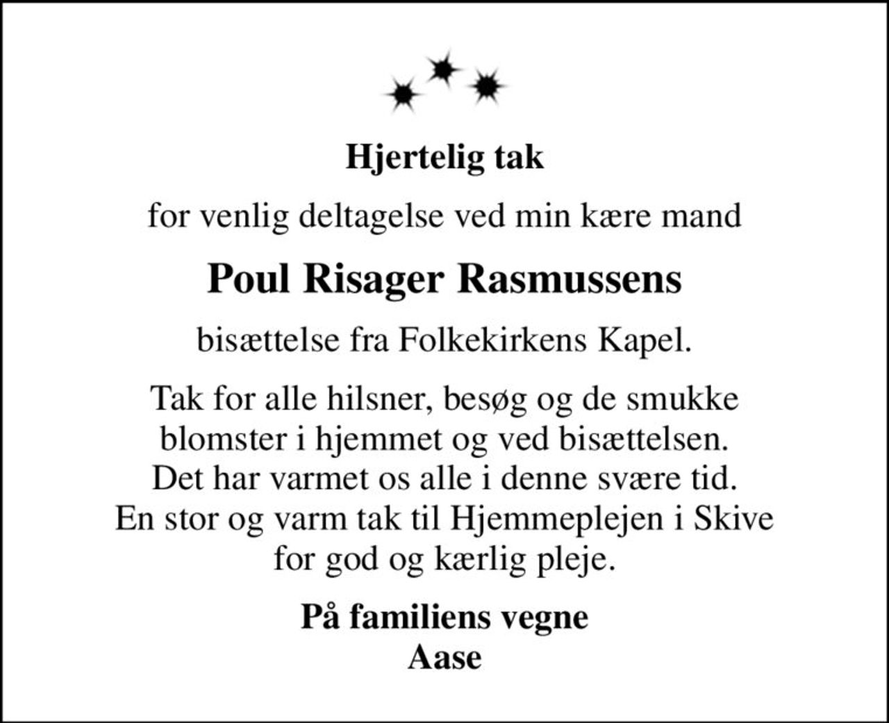 Hjertelig tak
for venlig deltagelse ved min kære mand
Poul Risager Rasmussens
bisættelse fra Folkekirkens Kapel.
Tak for alle hilsner, besøg og de smukke blomster i hjemmet og ved bisættelsen. Det har varmet os alle i denne svære tid. En stor og varm tak til Hjemmeplejen i Skive for god og kærlig pleje.
På familiens vegne Aase