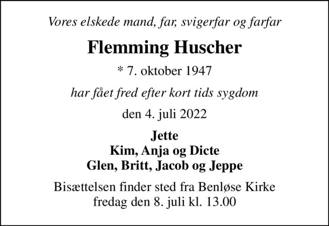Vores elskede mand, far, svigerfar og farfar
Flemming Huscher
* 7. oktober 1947
har fået fred efter kort tids sygdom
den 4. juli 2022
Jette Kim, Anja og Dicte Glen, Britt, Jacob og Jeppe
Bisættelsen finder sted fra Benløse Kirke  fredag den 8. juli kl. 13.00