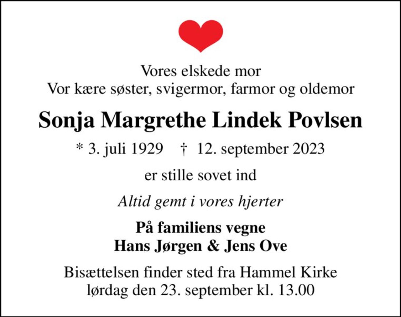 Vores elskede mor Vor kære søster, svigermor, farmor og oldemor
Sonja Margrethe Lindek Povlsen
* 3. juli 1929    ✝ 12. september 2023
er stille sovet ind
Altid gemt i vores hjerter
På familiens vegne Hans Jørgen & Jens Ove
Bisættelsen finder sted fra Hammel Kirke  lørdag den 23. september kl. 13.00