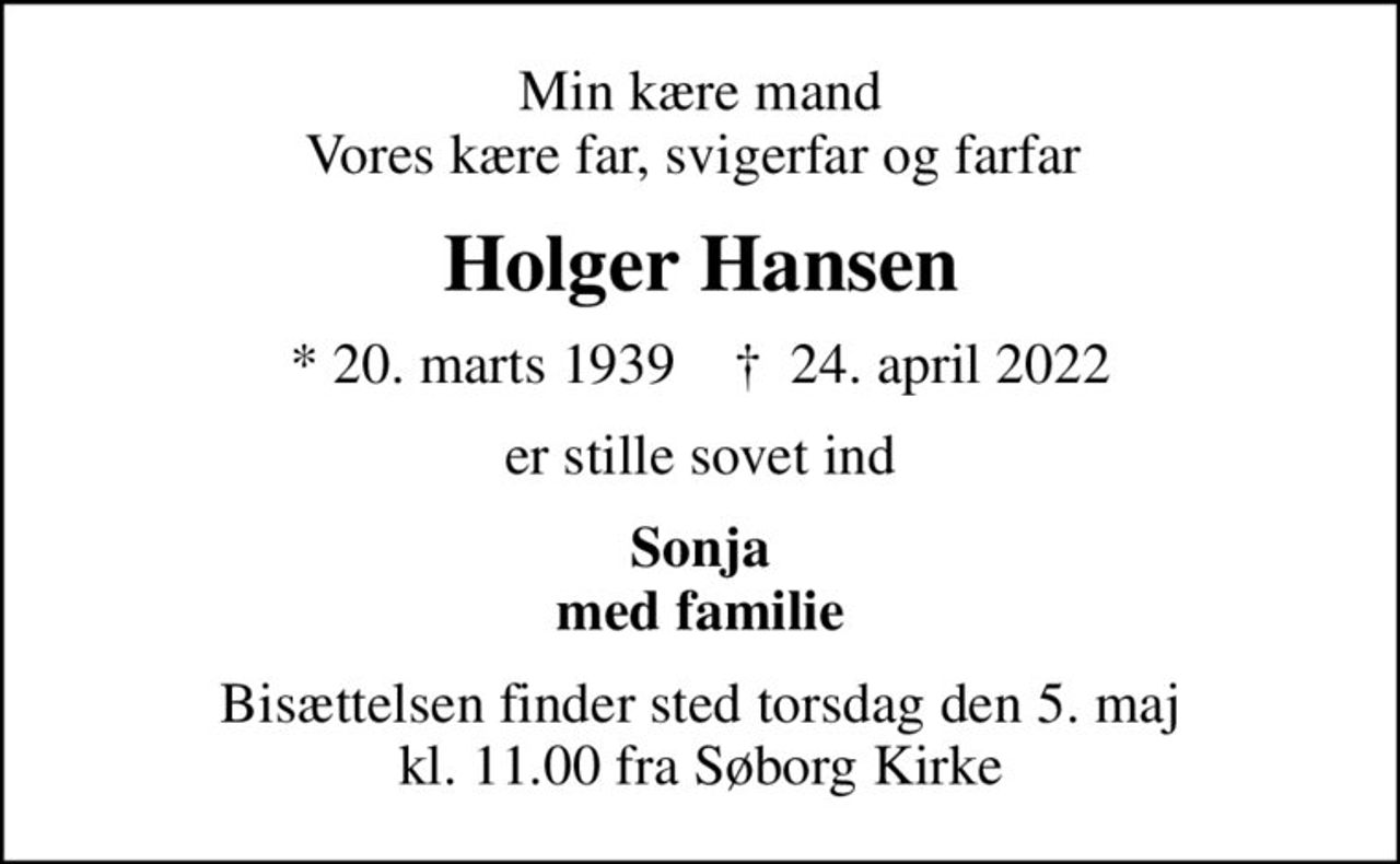 Min kære mand Vores kære far, svigerfar og farfar 
Holger Hansen
* 20. marts 1939    ✝ 24. april 2022
er stille sovet ind
Sonja med familie
Bisættelsen finder sted torsdag den 5. maj kl. 11.00 fra Søborg Kirke