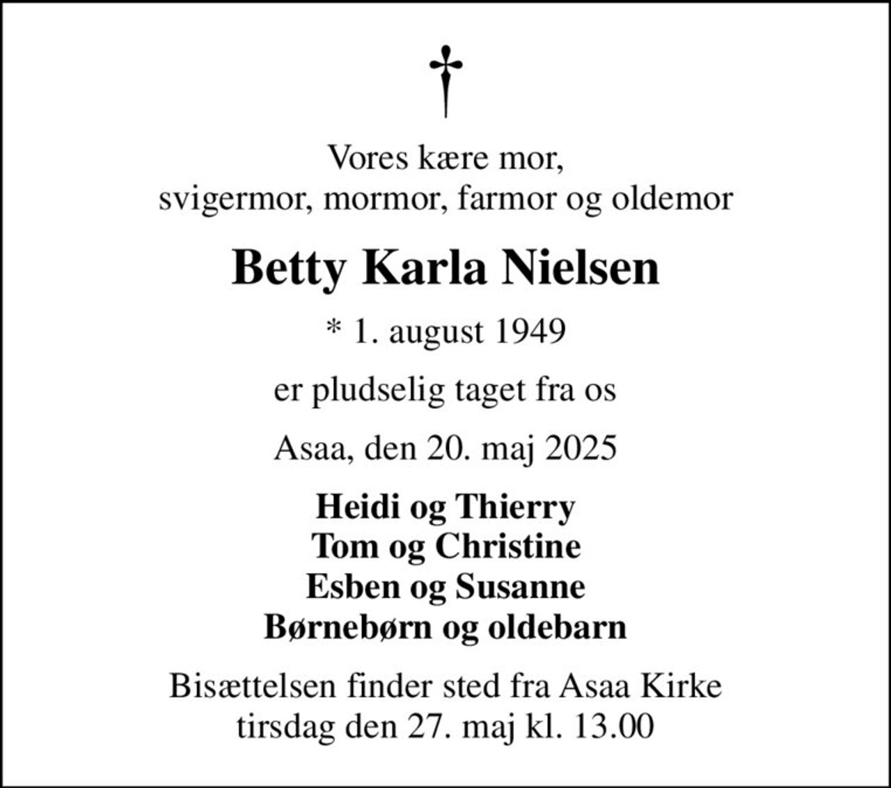 Vores kære mor, svigermor, mormor, farmor og oldemor
Betty Karla Nielsen
* 1. august 1949
er pludselig taget fra os
Asaa, den 20. maj 2025
Heidi og Thierry Tom og Christine Esben og Susanne Børnebørn og oldebarn
Bisættelsen finder sted fra Asaa Kirke tirsdag den 27. maj kl. 13.00