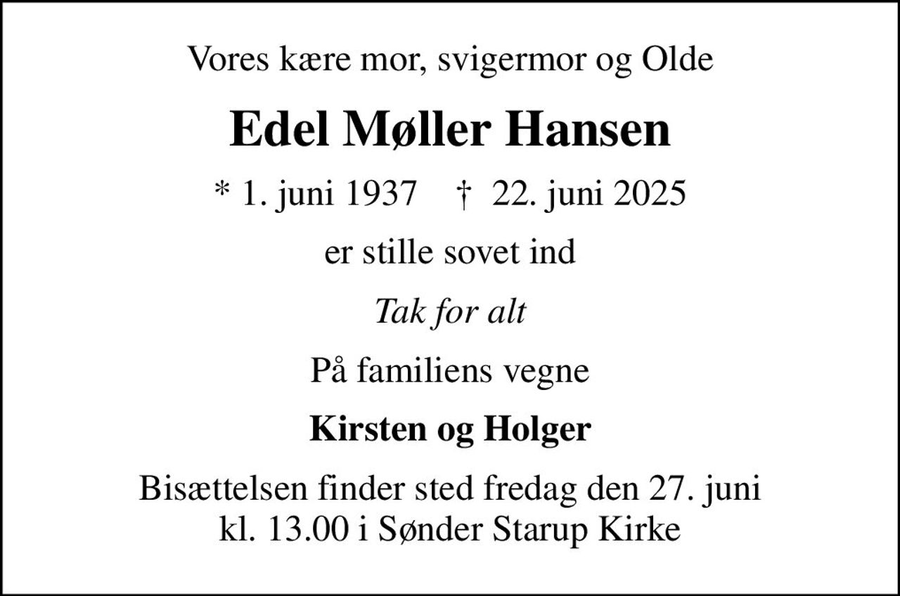 Vores kære mor, svigermor og Olde
Edel Møller Hansen
* 1. juni 1937    ✝ 22. juni 2025
er stille sovet ind
Tak for alt
På familiens vegne
Kirsten og Holger
Bisættelsen finder sted fredag den 27. juni kl. 13.00 i Sønder Starup Kirke