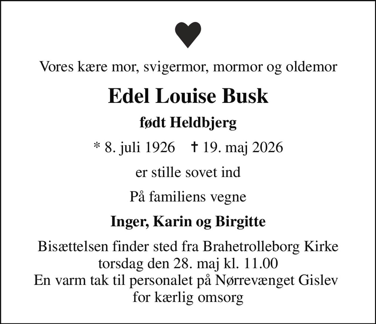 Vores kære mor, svigermor, mormor og oldemor
Edel Louise Busk
født Heldbjerg
* 8. juli 1926    ✝ 19. maj 2026
er stille sovet ind
På familiens vegne
Inger, Karin og Birgitte
Bisættelsen finder sted fra Brahetrolleborg Kirke  torsdag den 28. maj kl. 11.00  En varm tak til personalet på Nørrevænget Gislev  for kærlig omsorg