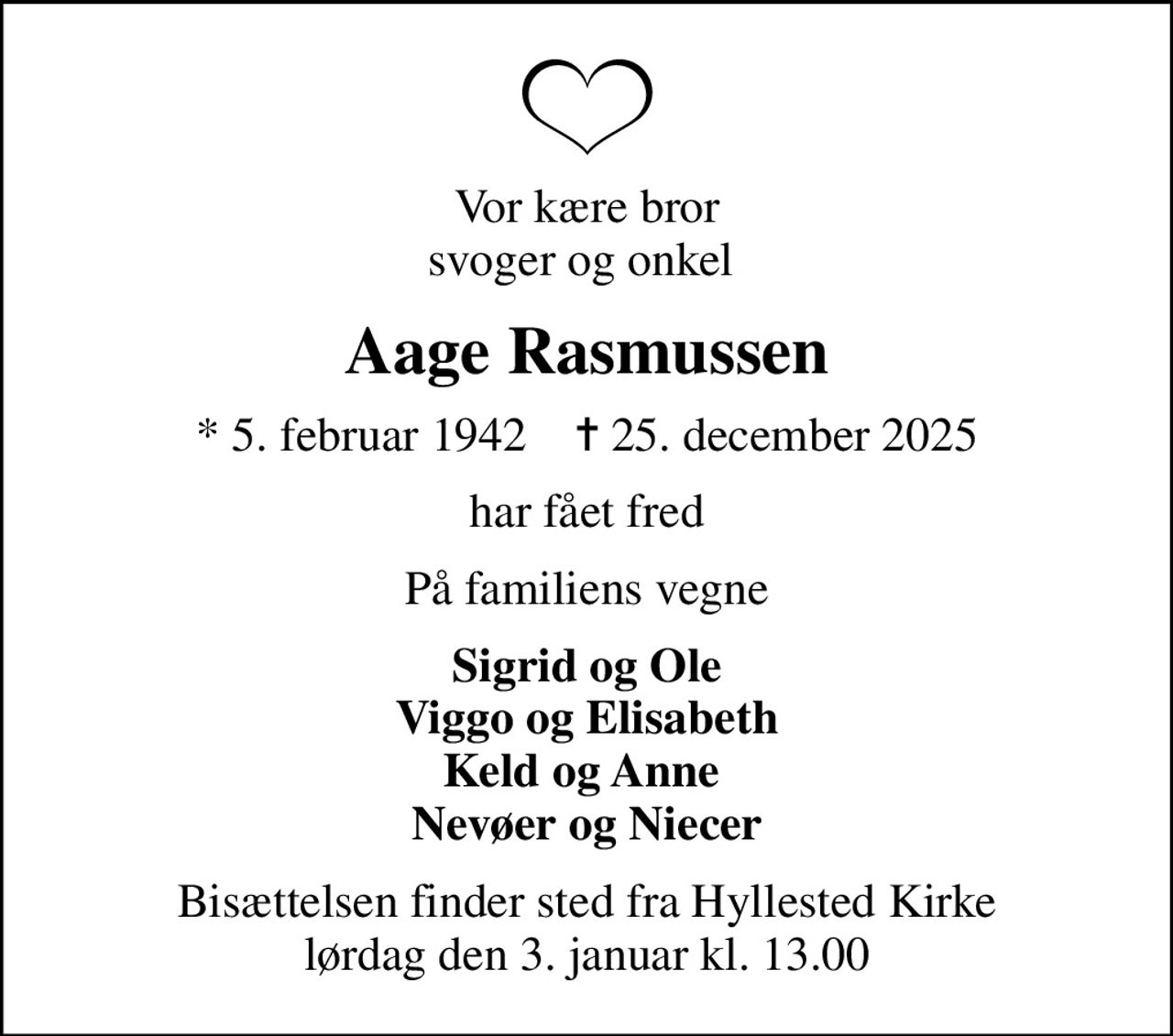 Vor kære bror svoger og onkel 
Aage Rasmussen
* 5. februar 1942    ✝ 25. december 2025
har fået fred
På familiens vegne
Sigrid og Ole Viggo og Elisabeth Keld og Anne  Nevøer og Niecer
Bisættelsen finder sted fra Hyllested Kirke  lørdag den 3. januar kl. 13.00