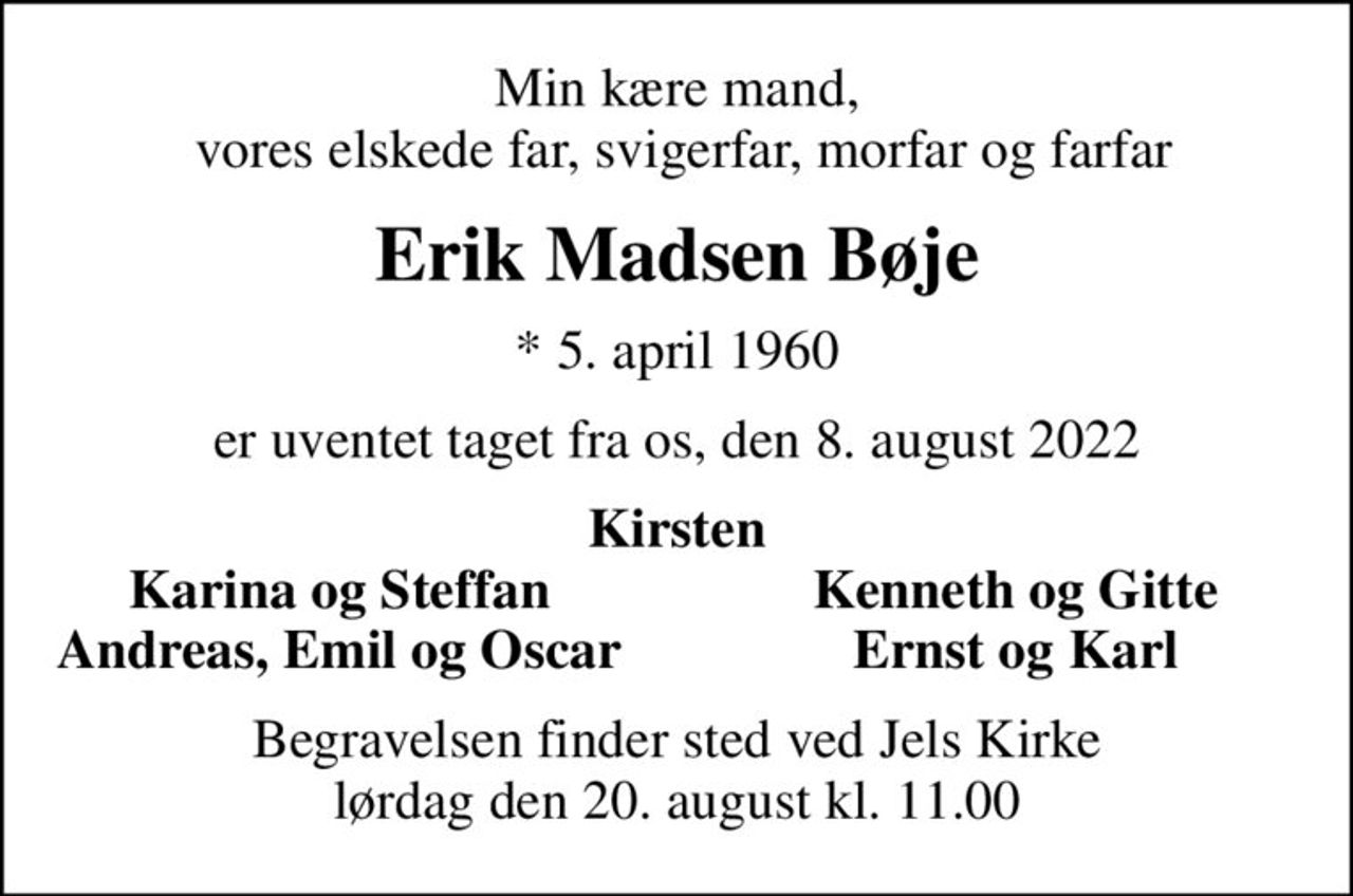 Min kære mand,  vores elskede far, svigerfar, morfar og farfar
Erik Madsen Bøje
* 5. april 1960
er uventet taget fra os, den 8. august 2022
Kirsten
Karina og Steffan
Kenneth og Gitte
Andreas, Emil og Oscar
Ernst og Karl
Begravelsen finder sted ved Jels Kirke  lørdag den 20. august kl. 11.00