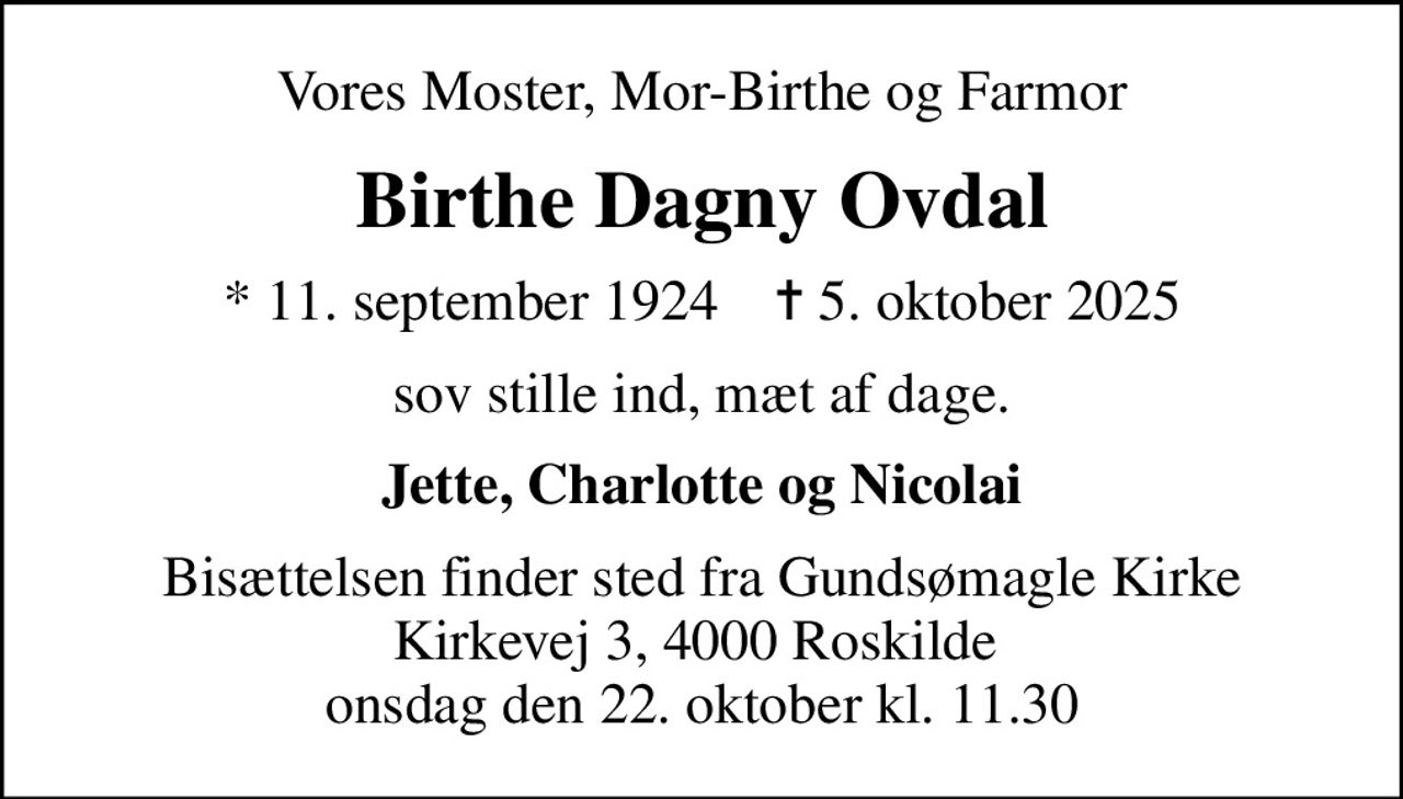 Vores Moster, Mor-Birthe og Farmor
Birthe Dagny Ovdal
* 11. september 1924    ✝ 5. oktober 2025
sov stille ind, mæt af dage.
Jette, Charlotte og Nicolai
Bisættelsen finder sted fra Gundsømagle Kirke Kirkevej 3, 4000 Roskilde  onsdag den 22. oktober kl. 11.30