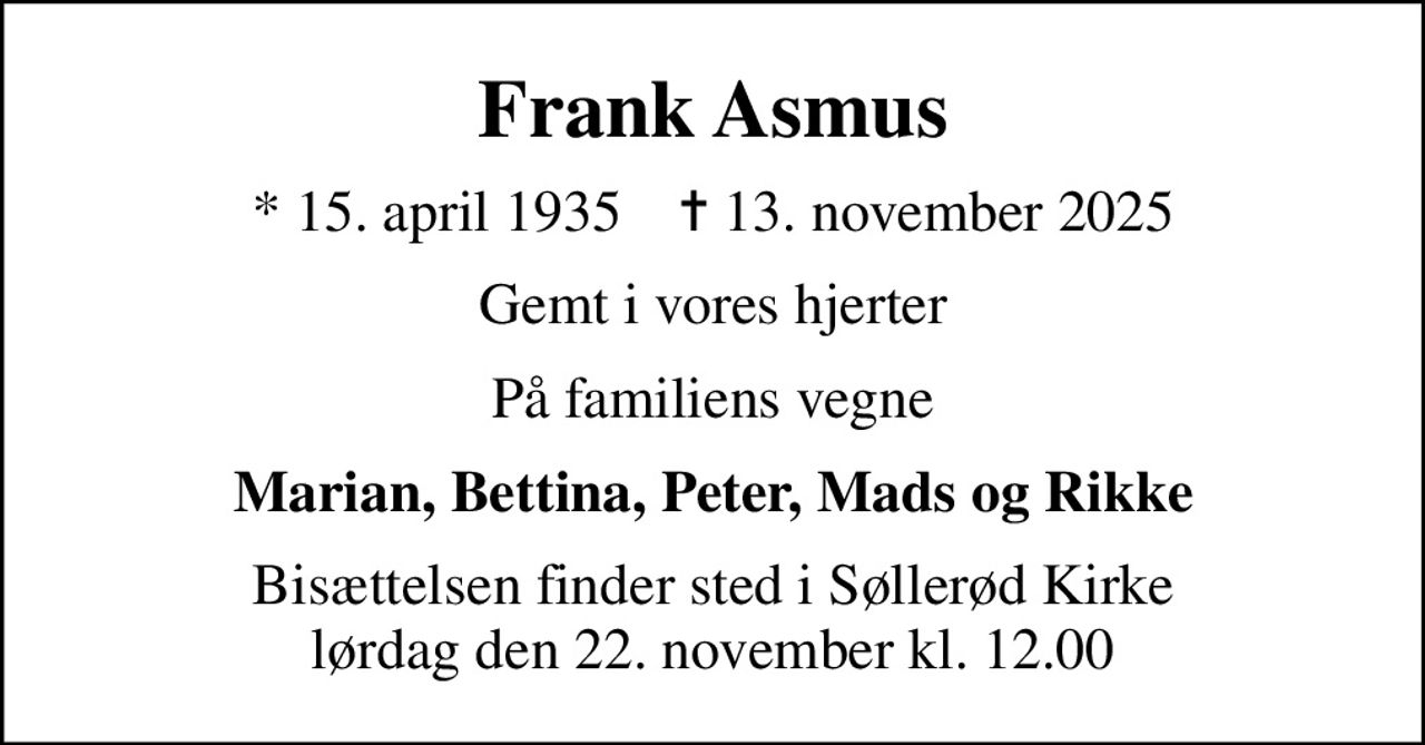 Frank Asmus
* 15. april 1935    ✝ 13. november 2025
Gemt i vores hjerter
På familiens vegne
Marian, Bettina, Peter, Mads og Rikke
Bisættelsen finder sted i Søllerød Kirke  lørdag den 22. november kl. 12.00