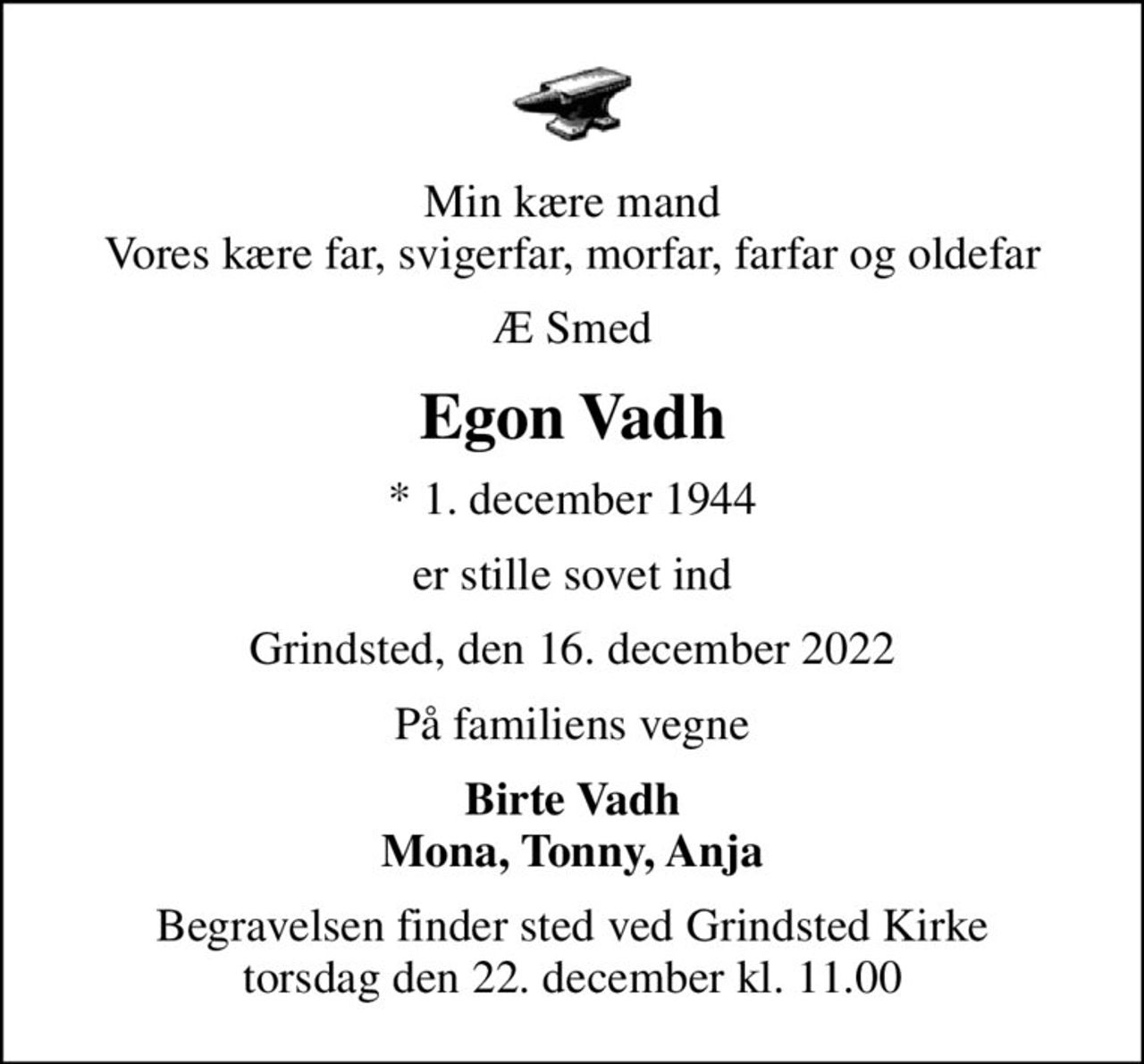 Min kære mand Vores kære far, svigerfar, morfar, farfar og oldefar
Æ Smed
Egon Vadh
* 1. december 1944
er stille sovet ind
Grindsted, den 16. december 2022
På familiens vegne
Birte Vadh Mona, Tonny, Anja
Begravelsen finder sted ved Grindsted Kirke  torsdag den 22. december kl. 11.00