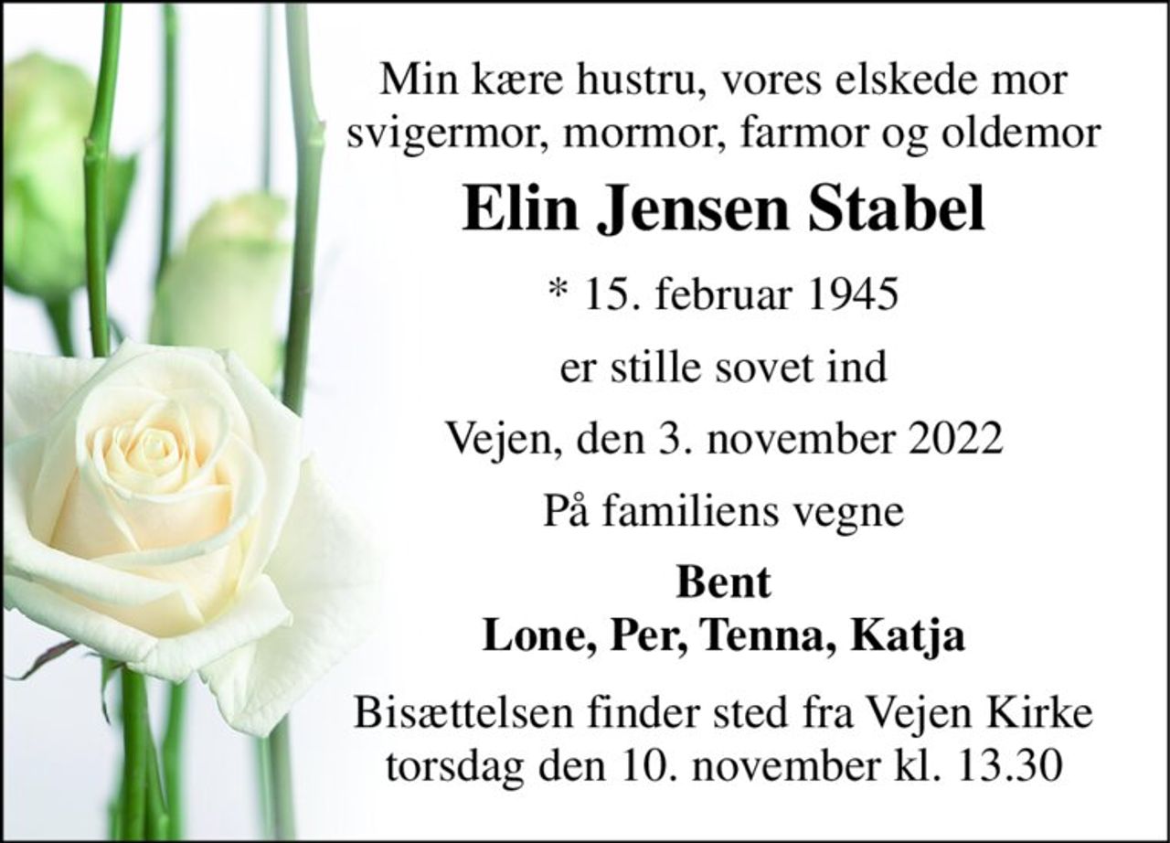 Min kære hustru, vores elskede mor svigermor, mormor, farmor og oldemor 
Elin Jensen Stabel 
*​ 15. februar 1945 
er stille sovet ind 
Vejen, den 3. november 2022 
På familiens vegne 
Bent Lone, Per, Tenna, Katja 
Bisættelsen​ finder sted fra Vejen Kirke​ torsdag den 10. november​ kl. 13.30