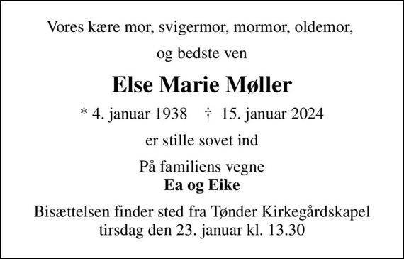 Vores kære mor, svigermor, mormor, oldemor, 
og bedste ven
Else Marie Møller
* 4. januar 1938    &#x271d; 15. januar 2024
er stille sovet ind
På familiens vegne <b>Ea og Eike
Bisættelsen finder sted fra Tønder Kirkegårdskapel  tirsdag den 23. januar kl. 13.30