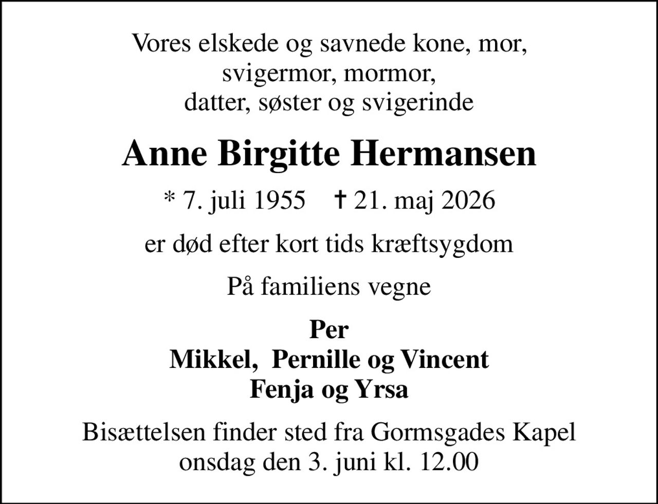 Vores elskede og savnede kone, mor,  svigermor, mormor,  datter, søster og svigerinde
Anne Birgitte Hermansen
* 7. juli 1955    ✝ 21. maj 2026
er død efter kort tids kræftsygdom
På familiens vegne
Per Mikkel,  Pernille og Vincent Fenja og Yrsa
Bisættelsen finder sted fra Gormsgades Kapel  onsdag den 3. juni kl. 12.00