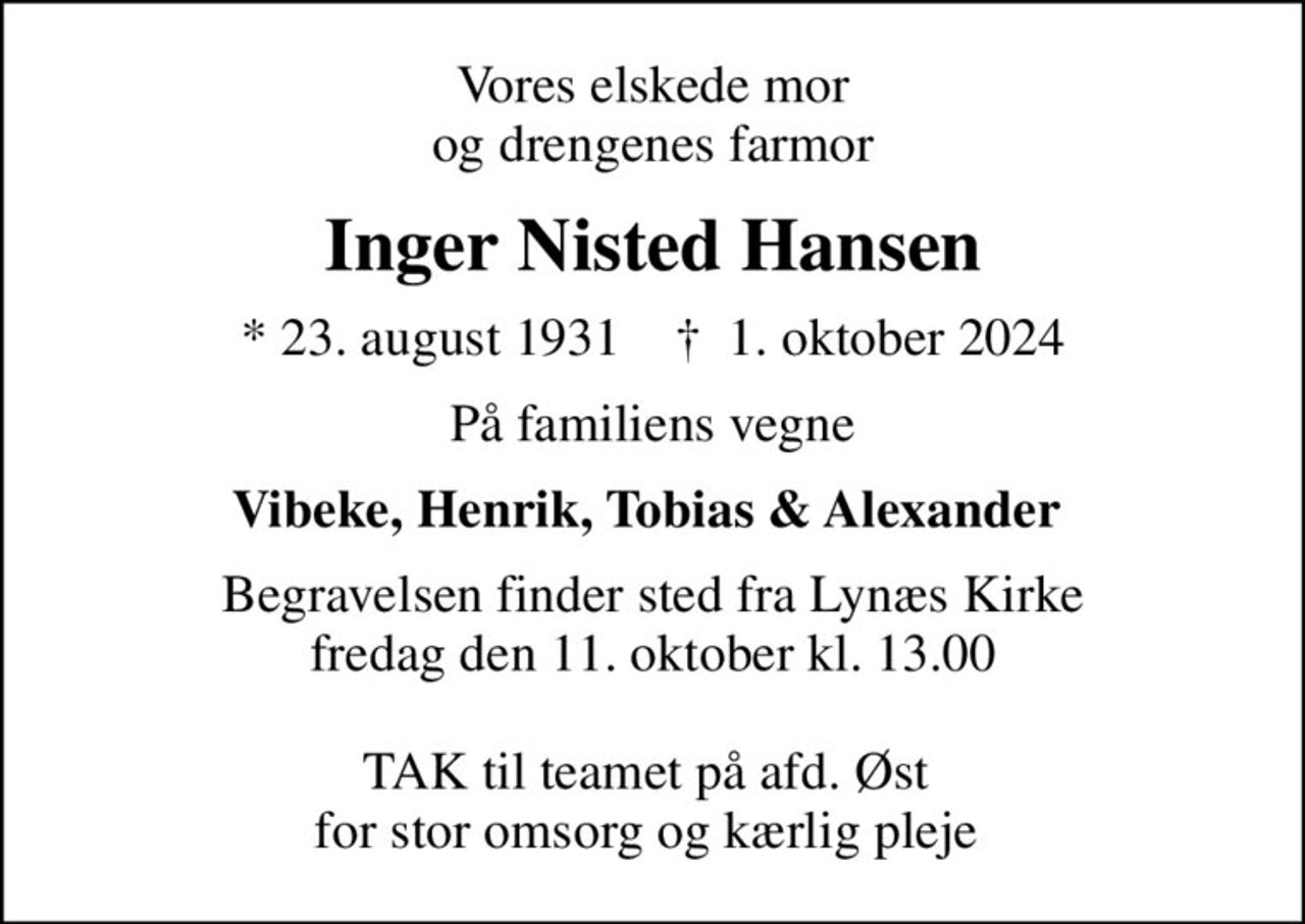 Vores elskede mor og drengenes farmor
Inger Nisted Hansen
* 23. august 1931    ✝ 1. oktober 2024
På familiens vegne
Vibeke, Henrik, Tobias & Alexander 
Begravelsen finder sted fra Lynæs Kirke  fredag den 11. oktober kl. 13.00   TAK til teamet på afd. Øst  for stor omsorg og kærlig pleje