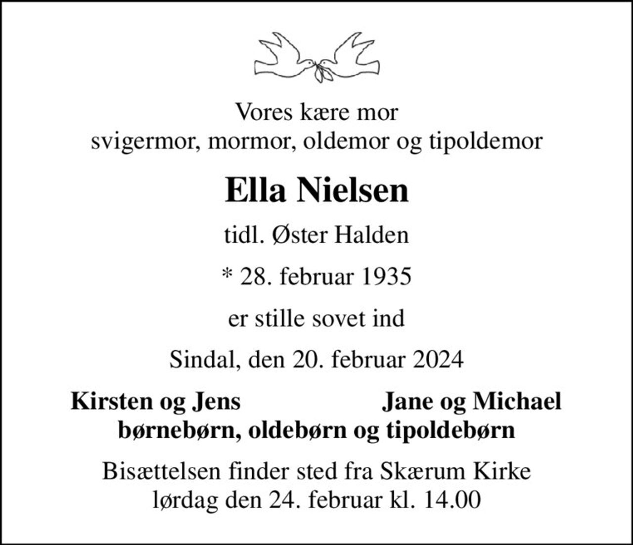 Vores kære mor svigermor, mormor, oldemor og tipoldemor
Ella Nielsen
tidl. Øster Halden
* 28. februar 1935
er stille sovet ind
Sindal, den 20. februar 2024
Kirsten og Jens 
Jane og Michael 
Bisættelsen finder sted fra Skærum Kirke  lørdag den 24. februar kl. 14.00