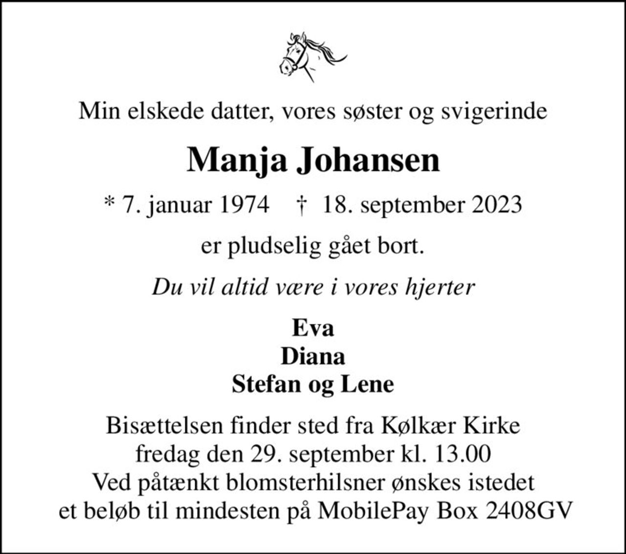 Min elskede datter, vores søster og svigerinde
Manja Johansen
* 7. januar 1974    ✝ 18. september 2023
er pludselig gået bort.
Du vil altid være i vores hjerter
Eva Diana Stefan og Lene
Bisættelsen finder sted fra Kølkær Kirke  fredag den 29. september kl. 13.00  Ved påtænkt blomsterhilsner ønskes istedet  et beløb til mindesten på MobilePay Box 2408GV