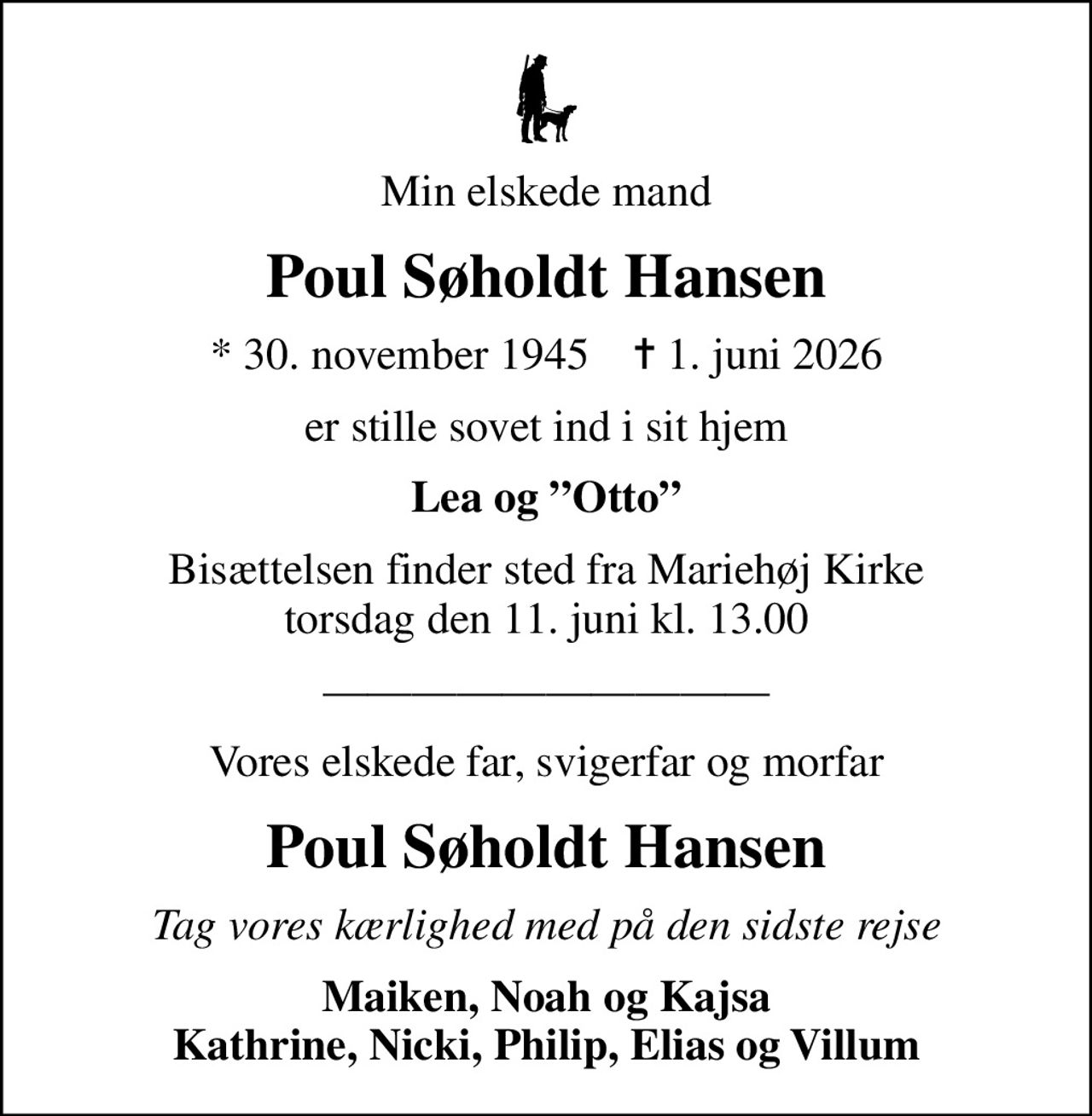 Min elskede mand
Poul Søholdt Hansen
* 30. november 1945    ✝ 1. juni 2026
er stille sovet ind i sit hjem
Lea og Otto
Bisættelsen finder sted fra Mariehøj Kirke  torsdag den 11. juni kl. 13.00 
Vores elskede far, svigerfar og morfar
Poul Søholdt Hansen
Tag vores kærlighed med på den sidste rejse
Maiken, Noah og Kajsa Kathrine, Nicki, Philip, Elias og Villum