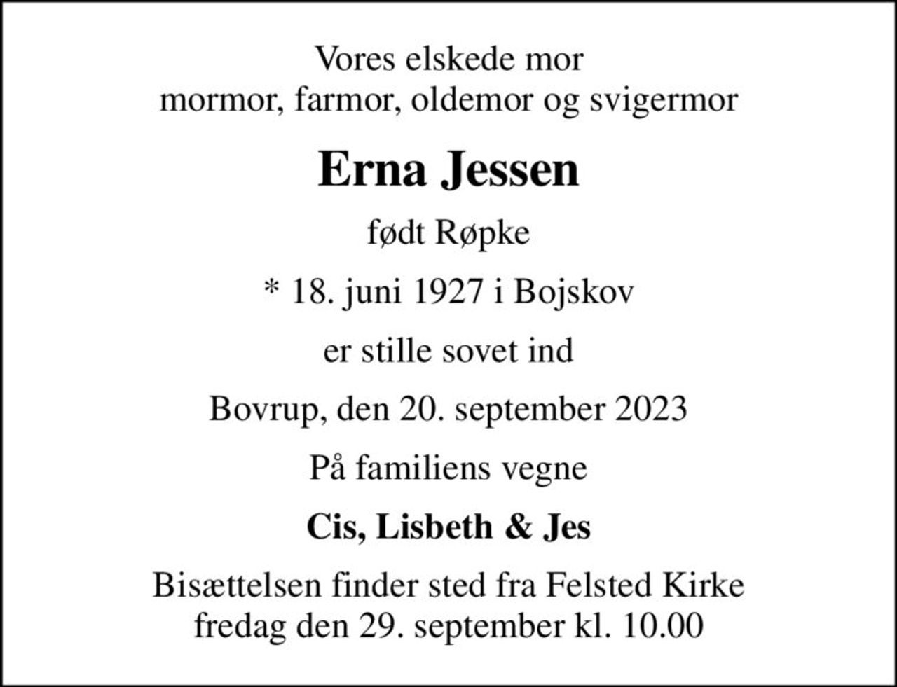 Vores elskede mor mormor, farmor, oldemor og svigermor
Erna Jessen
født Røpke
* 18. juni 1927 i Bojskov
er stille sovet ind
Bovrup, den 20. september 2023
På familiens vegne
Cis, Lisbeth & Jes
Bisættelsen finder sted fra Felsted Kirke  fredag den 29. september kl. 10.00