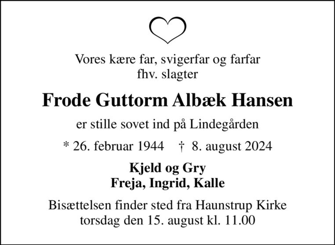 Vores kære far, svigerfar og farfar fhv. slagter
Frode Guttorm Albæk Hansen
er stille sovet ind på Lindegården
* 26. februar 1944    ✝ 8. august 2024
Kjeld og Gry Freja, Ingrid, Kalle
Bisættelsen finder sted fra Haunstrup Kirke  torsdag den 15. august kl. 11.00