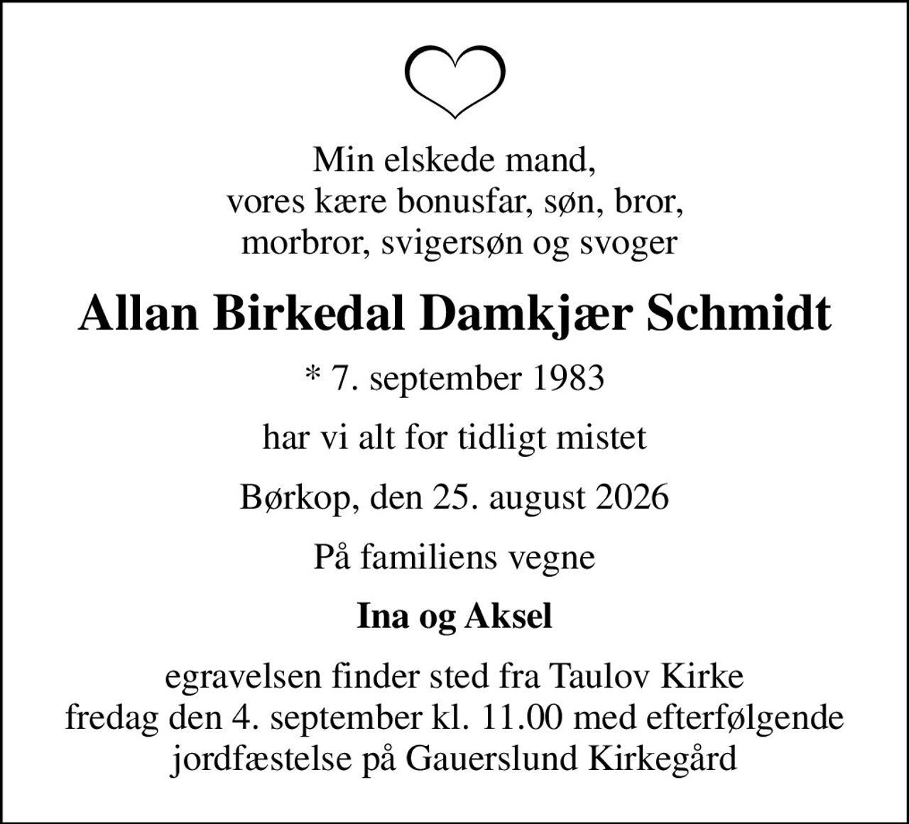 Min elskede mand, vores kære bonusfar, søn, bror,  morbror, svigersøn og svoger
Allan Birkedal Damkjær Schmidt
* 7. september 1983
har vi alt for tidligt mistet
Børkop, den 25. august 2026
På familiens vegne
Ina og Aksel
egravelsen finder sted fra Taulov Kirke fredag den 4. september kl. 11.00 med efterfølgende jordfæstelse på Gauerslund Kirkegård