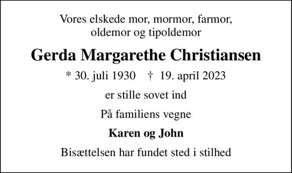 Vores elskede mor, mormor, farmor, oldemor og tipoldemor
Gerda Margarethe Christiansen
* 30. juli 1930    &#x271d; 19. april 2023
er stille sovet ind
På familiens vegne
Karen og John
Bisættelsen har fundet sted i stilhed