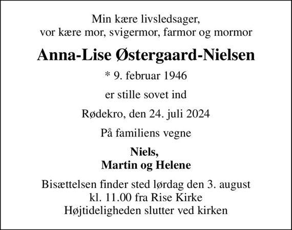 Min kære livsledsager, vor kære mor, svigermor, farmor og mormor
Anna-Lise Østergaard-Nielsen
* 9. februar 1946
er stille sovet ind
Rødekro, den 24. juli 2024
På familiens vegne
Niels,  Martin og Helene
Bisættelsen finder sted lørdag den 3. august kl. 11.00 fra Rise Kirke Højtideligheden slutter ved kirken